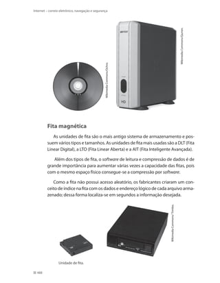 Wikimedia Commons/Ochro.

Wikimedia Commons/Qurren.

Internet – correio eletrônico, navegação e segurança

Fita magnética
As unidades de fita são o mais antigo sistema de armazenamento e possuem vários tipos e tamanhos. As unidades de fita mais usadas são a DLT (Fita
Linear Digital), a LTO (Fita Linear Aberta) e a AIT (Fita Inteligente Avançada).
Além dos tipos de fita, o software de leitura e compressão de dados é de
grande importância para aumentar várias vezes a capacidade das fitas, pois
com o mesmo espaço físico consegue-se a compressão por software.

Wikimedia Commons/ Trimbo.

Como a fita não possui acesso aleatório, os fabricantes criaram um conceito de índice na fita com os dados e endereço lógico de cada arquivo armazenado; dessa forma localiza-se em segundos a informação desejada.

Unidade de fita.
488

 