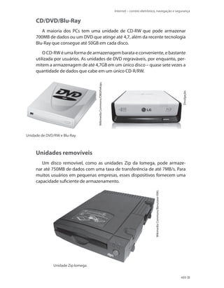 Internet – correio eletrônico, navegação e segurança

CD/DVD/Blu-Ray
A maioria dos PCs tem uma unidade de CD-RW que pode armazenar
700MB de dados ou um DVD que atinge até 4,7, além da recente tecnologia
Blu-Ray que consegue até 50GB em cada disco.

Divulgação.

Wikimedia Commons/DBGthekaju.

O CD-RW é uma forma de armazenagem barata e conveniente, e bastante
utilizada por usuários. As unidades de DVD regraváveis, por enquanto, permitem a armazenagem de até 4,7GB em um único disco – quase sete vezes a
quantidade de dados que cabe em um único CD-R/RW.

Unidade de DVD/RW e Blu-Ray.

Unidades removíveis

Wikimedia Commons/Benutzeer KMJ.

Um disco removível, como as unidades Zip da Iomega, pode armazenar até 750MB de dados com uma taxa de transferência de até 7MB/s. Para
muitos usuários em pequenas empresas, esses dispositivos fornecem uma
capacidade suficiente de armazenamento.

Unidade Zip Iomega.
489

 