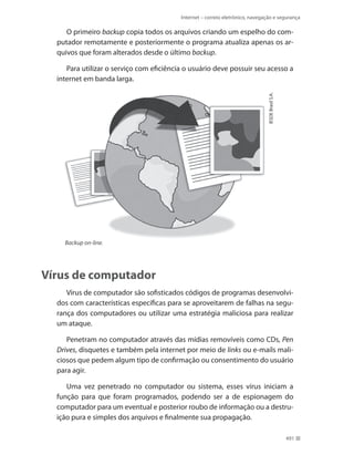Internet – correio eletrônico, navegação e segurança

O primeiro backup copia todos os arquivos criando um espelho do computador remotamente e posteriormente o programa atualiza apenas os arquivos que foram alterados desde o último backup.

IESDE Brasil S.A.

Para utilizar o serviço com eficiência o usuário deve possuir seu acesso a
internet em banda larga.

Backup on-line.

Vírus de computador
Vírus de computador são sofisticados códigos de programas desenvolvidos com características específicas para se aproveitarem de falhas na segurança dos computadores ou utilizar uma estratégia maliciosa para realizar
um ataque.
Penetram no computador através das mídias removíveis como CDs, Pen
Drives, disquetes e também pela internet por meio de links ou e-mails maliciosos que pedem algum tipo de confirmação ou consentimento do usuário
para agir.
Uma vez penetrado no computador ou sistema, esses vírus iniciam a
função para que foram programados, podendo ser a de espionagem do
computador para um eventual e posterior roubo de informação ou a destruição pura e simples dos arquivos e finalmente sua propagação.
491

 