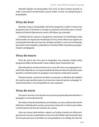 Internet – correio eletrônico, navegação e segurança

Quando alojado no computador, esse vírus se ativa sempre quando se
roda o executável contaminado e passa então a iniciar sua programação e
propagação.

Vírus de boot
Quando se liga o computador o primeiro programa a rodar é o boot. Esse
programa testa o hardware e carrega os arquivos necessários para a inicialização do Sistema Operacional, como o Windows, por exemplo.
A relação desses arquivos e programas necessários na inicialização estão
relacionados no registro de inicialização. O vírus então altera esse registro no
computador fazendo com que ele carregue também o vírus na inicialização,
que passa a ficar alojado e rodando em memória RAM, iniciando sua programação e propagação.

Vírus de macro
Vírus de macro são vírus que se hospedam nos arquivos criados pelos
programas Office da Microsoft, como o Word, Excel, PowerPoint etc.
Quando aberto um documento com o vírus ele inicia sua propagação inicialmente alojando-se no arquivo padrão de documentos do aplicativo para
garantir a contaminação em qualquer novo arquivo criado pelo usuário.
Posteriormente, contamina também os arquivos no diretório de trabalho
do usuário, que quando copia ou envia esses arquivos passa a propagar involuntariamente o vírus hospedado em seus arquivos.

Vírus de worm
Um worm (verme) é um tipo de vírus que foi programado para distribuir e
propagar-se automaticamente.
Ele utiliza a lista de destinatários do Outlook, ou outro software de correio
eletrônico utilizado pelo usuário, para enviar cópias de si mesmo para todos
os destinatários da lista de contatos do usuário.
Uma vez nesses destinatários, repete sua função criando um efeito progressivo em cascata, espalhando-se em uma velocidade impressionante que
termina por provocar a lentidão nos computadores e no tráfego da internet.
493

 