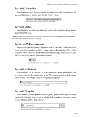 Internet – correio eletrônico, navegação e segurança

Barra de Comandos
Localizada no canto direito superior, possui os menus de Ferramentas, Segurança, Página e os botões para E-mail, Feeds e Home.
Fonte: Microsoft Internet Explorer – Versão 8.

Barra de Status
Localizada na parte inferior da janela, mostra informações sobre a página
que está sendo vista.
Fonte: Microsoft Internet Explorer – versão 8.

Botões de Voltar e Avançar
No canto superior esquerdo da janela estão localizados os botões de retorno (seta da esquerda) ou Alt+ e avanço (seta da direita) ou Alt+ . Um
clique na setinha à direita dos botões mostra todas as paginas visitadas, permitindo o acesso direto a qualquer uma delas.

Fonte: Microsoft Internet Explorer – versão 8.

Barra de endereços
Localizada na parte superior da janela, permite a inserção direta da URL
(o endereço www) desejada ou teclando F6. Um pequena seta à direita da
barra mostra uma listagem dos endereços já navegados.

Fonte: Microsoft Internet Explorer – versão 8.

Barra de Pesquisa
Localizada na parte superior direita da janela, permite a inserção de argumentos de busca na internet; uma setinha à direita abre o menu de manutenção dos provedores de pesquisa.

Fonte: Microsoft Internet Explorer – versão 8.
413

 