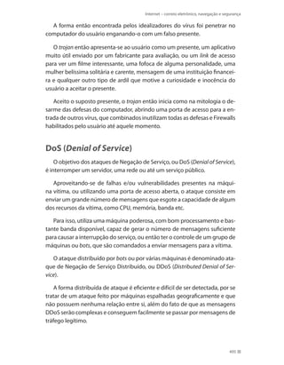 Internet – correio eletrônico, navegação e segurança

A forma então encontrada pelos idealizadores do vírus foi penetrar no
computador do usuário enganando-o com um falso presente.
O trojan então apresenta-se ao usuário como um presente, um aplicativo
muito útil enviado por um fabricante para avaliação, ou um link de acesso
para ver um filme interessante, uma fofoca de alguma personalidade, uma
mulher belíssima solitária e carente, mensagem de uma instituição financeira e qualquer outro tipo de ardil que motive a curiosidade e inocência do
usuário a aceitar o presente.
Aceito o suposto presente, o trojan então inicia como na mitologia o desarme das defesas do computador, abrindo uma porta de acesso para a entrada de outros vírus, que combinados inutilizam todas as defesas e Firewalls
habilitados pelo usuário até aquele momento.

DoS (Denial of Service)
O objetivo dos ataques de Negação de Serviço, ou DoS (Denial of Service),
é interromper um servidor, uma rede ou até um serviço público.
Aproveitando-se de falhas e/ou vulnerabilidades presentes na máquina vítima, ou utilizando uma porta de acesso aberta, o ataque consiste em
enviar um grande número de mensagens que esgote a capacidade de algum
dos recursos da vítima, como CPU, memória, banda etc.
Para isso, utiliza uma máquina poderosa, com bom processamento e bastante banda disponível, capaz de gerar o número de mensagens suficiente
para causar a interrupção do serviço, ou então ter o controle de um grupo de
máquinas ou bots, que são comandados a enviar mensagens para a vítima.
O ataque distribuído por bots ou por várias máquinas é denominado ataque de Negação de Serviço Distribuído, ou DDoS (Distributed Denial of Service).
A forma distribuída de ataque é eficiente e difícil de ser detectada, por se
tratar de um ataque feito por máquinas espalhadas geograficamente e que
não possuem nenhuma relação entre si, além do fato de que as mensagens
DDoS serão complexas e conseguem facilmente se passar por mensagens de
tráfego legítimo.

495

 