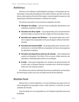 Internet – correio eletrônico, navegação e segurança

Antivírus
Antivírus é um software cuja finalidade é proteger o computador de contaminação e execução de programas de origem externa, que têm como objetivo a destruição ou furto de informações, contaminação de arquivos e até
apropriação indevida do hardware e software do usuário.
Os antivírus executam na sua maioria os seguintes serviços:
 Filtragem de tráfego – possuem listas atualizadas diariamente com
endereços suspeitos na internet.
 Varredura do disco rígido – são programados para constantemente
varrerem todos os arquivos do disco rígido em busca de algum vírus.
 Varredura do registro do Windows – são programados para varrerem o registro do computador em busca de algum software mal intencionado.
 Varredura de memória RAM – são programados para varrerem constantemente a memória RAM do computador em busca de programas
ou aplicativos suspeitos.
 Varredura de dispositivos externos de entrada – cada utilização do
usuário em disquetes, Pen Drives, CDs ou outras mídias externas são
checadas e vistoriadas pelo antivírus na instalação.
 E-mails – funcionam integrados aos softwares de gerenciamento de
e-mails como o Outlook, fazendo a varredura de e-mails de entrada e
saída com seus arquivos anexos.
Os softwares de antivírus eficientes funcionam atualizando sua lista base
de informações sobre vírus com seu fabricante de forma dinâmica.

Bastion host
Bastion host é o termo aplicado a um host (endereço) que age como um
canal obrigatório de passagem entre a rede intranet e a internet, ou entre
subredes da intranet.
Esse host pode ser um computador ou um hardware específico para essa
finalidade.
496

 