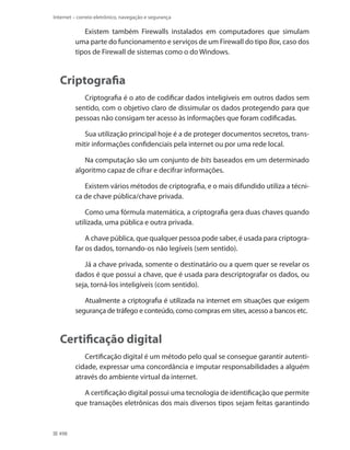 Internet – correio eletrônico, navegação e segurança

Existem também Firewalls instalados em computadores que simulam
uma parte do funcionamento e serviços de um Firewall do tipo Box, caso dos
tipos de Firewall de sistemas como o do Windows.

Criptografia
Criptografia é o ato de codificar dados inteligíveis em outros dados sem
sentido, com o objetivo claro de dissimular os dados protegendo para que
pessoas não consigam ter acesso às informações que foram codificadas.
Sua utilização principal hoje é a de proteger documentos secretos, transmitir informações confidenciais pela internet ou por uma rede local.
Na computação são um conjunto de bits baseados em um determinado
algoritmo capaz de cifrar e decifrar informações.
Existem vários métodos de criptografia, e o mais difundido utiliza a técnica de chave pública/chave privada.
Como uma fórmula matemática, a criptografia gera duas chaves quando
utilizada, uma pública e outra privada.
A chave pública, que qualquer pessoa pode saber, é usada para criptografar os dados, tornando-os não legíveis (sem sentido).
Já a chave privada, somente o destinatário ou a quem quer se revelar os
dados é que possui a chave, que é usada para descriptografar os dados, ou
seja, torná-los inteligíveis (com sentido).
Atualmente a criptografia é utilizada na internet em situações que exigem
segurança de tráfego e conteúdo, como compras em sites, acesso a bancos etc.

Certificação digital
Certificação digital é um método pelo qual se consegue garantir autenticidade, expressar uma concordância e imputar responsabilidades a alguém
através do ambiente virtual da internet.
A certificação digital possui uma tecnologia de identificação que permite
que transações eletrônicas dos mais diversos tipos sejam feitas garantindo

498

 