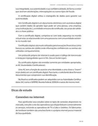 Internet – correio eletrônico, navegação e segurança

sua integridade, sua autenticidade e sua confidencialidade, de forma a evitar
que ocorram adulterações, interceptações ou outros tipos de fraude.
A certificação digital utiliza a criptografia de dados para garantir sua
autenticidade.
Um Certificado digital é um documento eletrônico com assinatura digital
que contém dados do gerador (que pode ser uma pessoa, uma empresa,
uma instituição etc.), a entidade emissora do certificado, seu prazo de validade e a chave pública.
Com o certificado digital, comprova-se com toda segurança no mundo
virtual estar se relacionando com uma pessoa ou com uma entidade existente no mundo real.
Certificados digitais são muito utilizados para transações financeiras como
bancos ou cartões de crédito onde informações confidenciais ou senhas são
utilizadas corriqueiramente.
Um protocolo próprio de internet é usado para o tráfego de transmissão
e recepção criptografadas que é o SSL (Secure Socket Layer).
Os certificados digitais são emitidos somente por entidades apropriadas,
as AC (Autoridades Certificadoras).
Uma AC tem a função de associar uma identidade a uma chave e “inserir”
esses dados em um certificado digital. Para tanto, o solicitante deve fornecer
documentos que comprovem sua identificação.
No Brasil os certificados podem ser adquiridos com as Autoridades Certificadoras (AC) como o SERPRO, Receita Federal, SERASA e outras do mesmo nível.

Dicas de estudo

Conexões na internet
Para aprofundar seus estudos sobre os tipos de conexões disponíveis no
mercado, consulte o site das operadoras que disponibilizam comercialmente
os serviços, incluindo as operadoras de TV a Cabo e Satélites. Os fabricantes
de hardware também são uma boa fonte e a própria internet possui material
de boa qualidade.

499

 