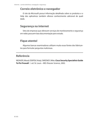 Internet – correio eletrônico, navegação e segurança

Correio eletrônico e navegador
O site da Microsoft possui informação detalhada sobre os produtos e o
Help dos aplicativos também oferece conhecimento adicional de quali
dade.

Segurança na internet
Sites de empresas que oferecem serviços de monitoramento e segurança
em redes possuem boa documentação para estudo.

Fique atento!
Algumas bancas examinadoras utilizam muito essas fontes dos fabricantes para formular perguntas maliciosas.

Referência
WEAVER, Wood; OSIPOV, Vitaly; SWEENEY, Mike. Cisco Security Specialists Guide
To Pix Firewall. 1. ed. St. Louis – MO: Elsevier Science, 2002.

500

 
