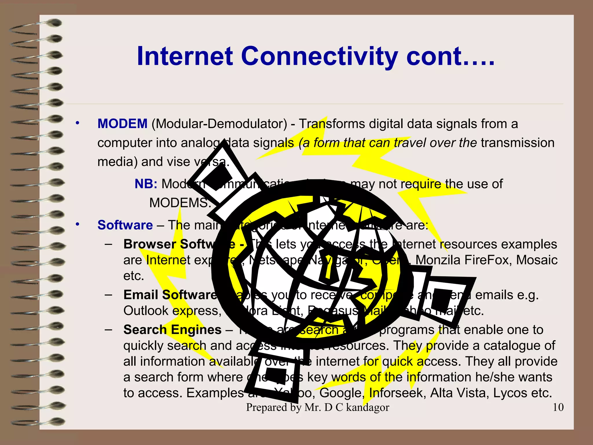 Prepared by Mr. D C kandagor 10
Internet Connectivity cont….
• MODEM (Modular-Demodulator) - Transforms digital data signals from a
computer into analog data signals (a form that can travel over the transmission
media) and vise versa.
NB: Modern communication devices may not require the use of
MODEMS.
• Software – The main categories of internet software are:
– Browser Software - This lets you access the Internet resources examples
are Internet explorer, Netscape Navigator, Opera, Monzila FireFox, Mosaic
etc.
– Email Software enables you to receive, compose and send emails e.g.
Outlook express, Eudora Light, Pegasus Mail, Yahoo mail etc.
– Search Engines – These are search agent programs that enable one to
quickly search and access internet resources. They provide a catalogue of
all information available over the internet for quick access. They all provide
a search form where one types key words of the information he/she wants
to access. Examples are: Yahoo, Google, Inforseek, Alta Vista, Lycos etc.
 
