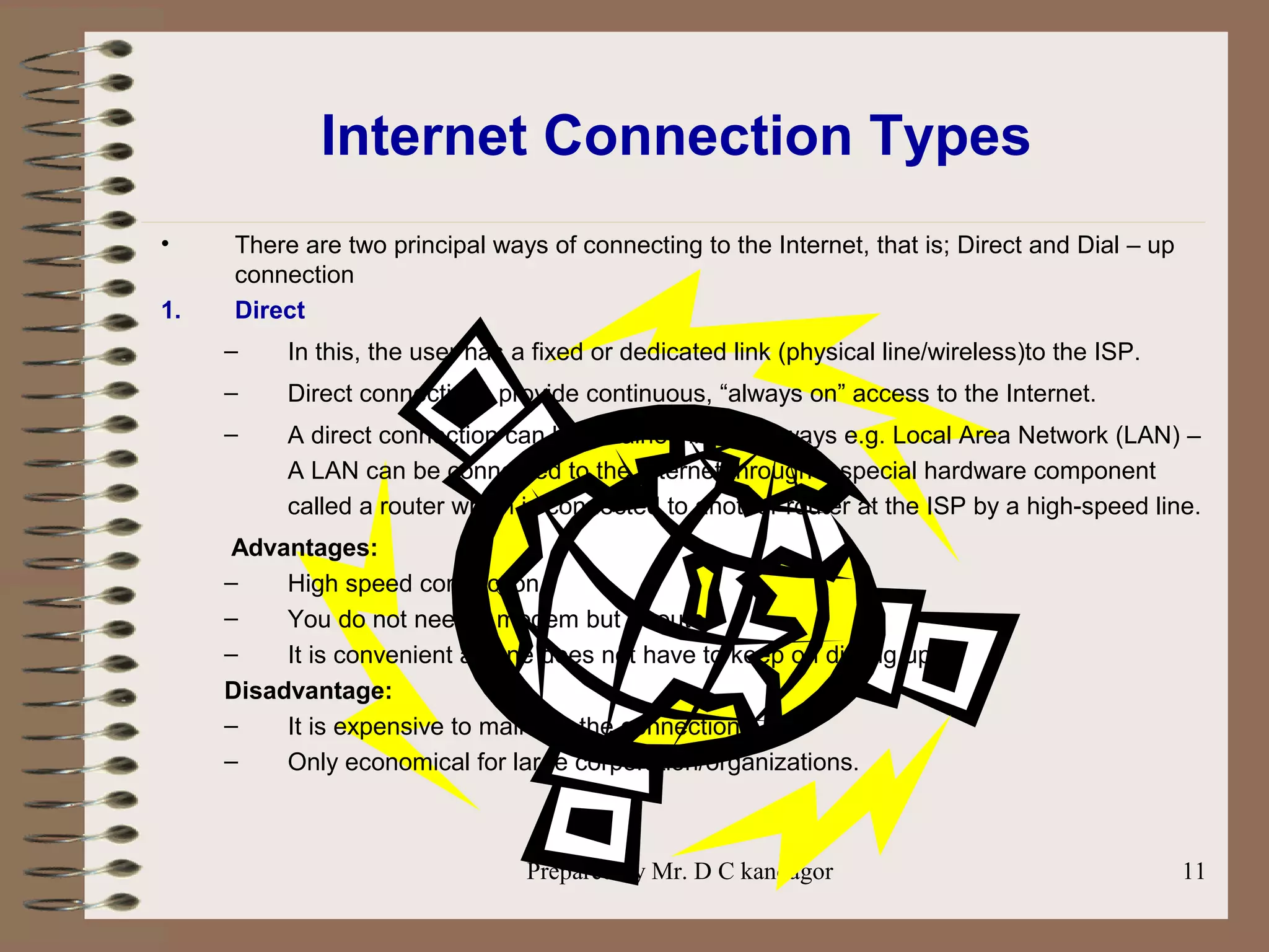 Prepared by Mr. D C kandagor 11
Internet Connection Types
• There are two principal ways of connecting to the Internet, that is; Direct and Dial – up
connection
1. Direct
– In this, the user has a fixed or dedicated link (physical line/wireless)to the ISP.
– Direct connections provide continuous, “always on” access to the Internet.
– A direct connection can be obtained in many ways e.g. Local Area Network (LAN) –
A LAN can be connected to the Internet through a special hardware component
called a router which is connected to another router at the ISP by a high-speed line.
Advantages:
– High speed connection
– You do not need a modem but a router
– It is convenient as one does not have to keep on dialing up.
Disadvantage:
– It is expensive to maintain the connection
– Only economical for large corporation/organizations.
 
