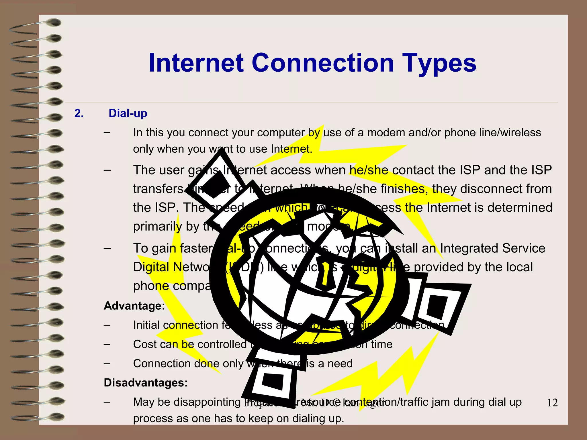 Prepared by Mr. D C kandagor 12
Internet Connection Types
2. Dial-up
– In this you connect your computer by use of a modem and/or phone line/wireless
only when you want to use Internet.
– The user gains Internet access when he/she contact the ISP and the ISP
transfers him/her to Internet. When he/she finishes, they disconnect from
the ISP. The speed with which you can access the Internet is determined
primarily by the speed of your modem.
– To gain faster dial-up connections, you can install an Integrated Service
Digital Network (ISDN) line which is a digital line provided by the local
phone company.
Advantage:
– Initial connection fee is less as compared to direct connection
– Cost can be controlled by reducing connection time
– Connection done only when there is a need
Disadvantages:
– May be disappointing in case of resource contention/traffic jam during dial up
process as one has to keep on dialing up.
 