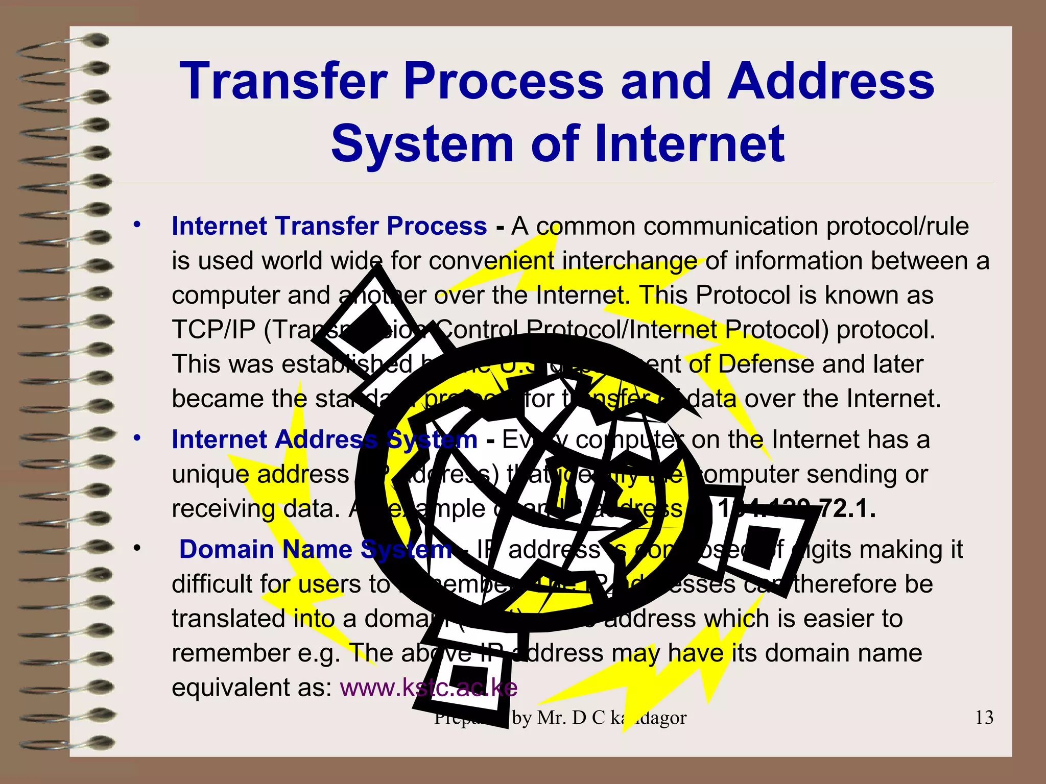 Prepared by Mr. D C kandagor 13
Transfer Process and Address
System of Internet
• Internet Transfer Process - A common communication protocol/rule
is used world wide for convenient interchange of information between a
computer and another over the Internet. This Protocol is known as
TCP/IP (Transmission Control Protocol/Internet Protocol) protocol.
This was established by the U.S department of Defense and later
became the standard protocol for transfer of data over the Internet.
• Internet Address System - Every computer on the Internet has a
unique address (IP address) that identify the computer sending or
receiving data. An example of an IP address is 134.129.72.1.
• Domain Name System - IP address is composed of digits making it
difficult for users to remember. The IP addresses can therefore be
translated into a domain (host) name address which is easier to
remember e.g. The above IP address may have its domain name
equivalent as: www.kstc.ac.ke
 