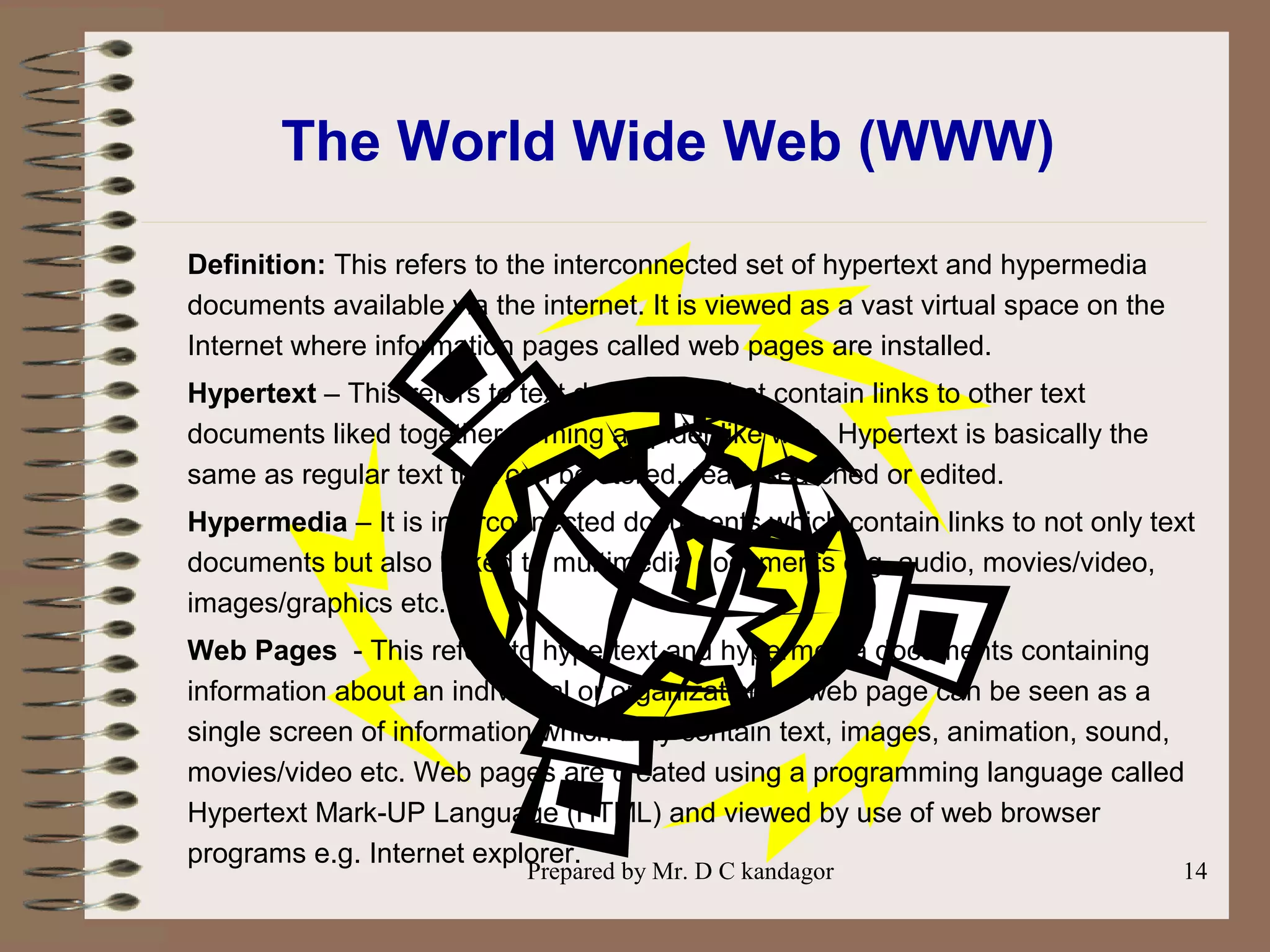 Prepared by Mr. D C kandagor 14
The World Wide Web (WWW)
Definition: This refers to the interconnected set of hypertext and hypermedia
documents available via the internet. It is viewed as a vast virtual space on the
Internet where information pages called web pages are installed.
Hypertext – This refers to text documents that contain links to other text
documents liked together forming a spider like web. Hypertext is basically the
same as regular text that can be stored, read, searched or edited.
Hypermedia – It is interconnected documents which contain links to not only text
documents but also linked to multimedia documents e.g. audio, movies/video,
images/graphics etc.
Web Pages - This refers to hypertext and hypermedia documents containing
information about an individual or organization. A web page can be seen as a
single screen of information which may contain text, images, animation, sound,
movies/video etc. Web pages are created using a programming language called
Hypertext Mark-UP Language (HTML) and viewed by use of web browser
programs e.g. Internet explorer.
 