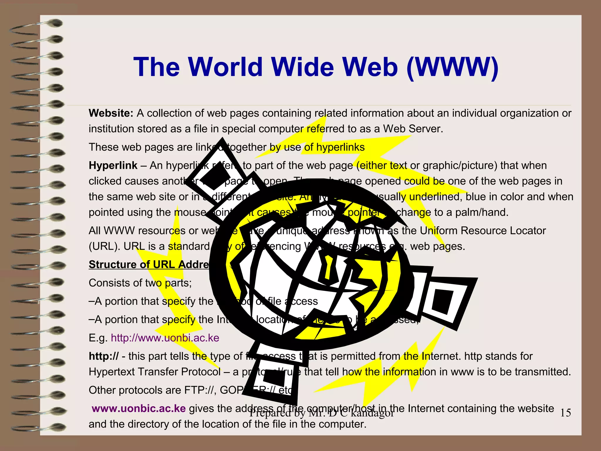 Prepared by Mr. D C kandagor 15
The World Wide Web (WWW)
Website: A collection of web pages containing related information about an individual organization or
institution stored as a file in special computer referred to as a Web Server.
These web pages are linked together by use of hyperlinks
Hyperlink – An hyperlink refers to part of the web page (either text or graphic/picture) that when
clicked causes another web page to open. The web page opened could be one of the web pages in
the same web site or in a different web site. An hyperlink is usually underlined, blue in color and when
pointed using the mouse pointer, it causes the mouse pointer to change to a palm/hand.
All WWW resources or website have a unique address known as the Uniform Resource Locator
(URL). URL is a standard way of referencing WWW resources e.g. web pages.
Structure of URL Address
Consists of two parts;
–A portion that specify the method of file access
–A portion that specify the Internet location of the file to be accessed;
E.g. http://www.uonbi.ac.ke
http:// - this part tells the type of file access that is permitted from the Internet. http stands for
Hypertext Transfer Protocol – a protocol/rule that tell how the information in www is to be transmitted.
Other protocols are FTP://, GOPHER:// etc.
www.uonbic.ac.ke gives the address of the computer/host in the Internet containing the website
and the directory of the location of the file in the computer.
 