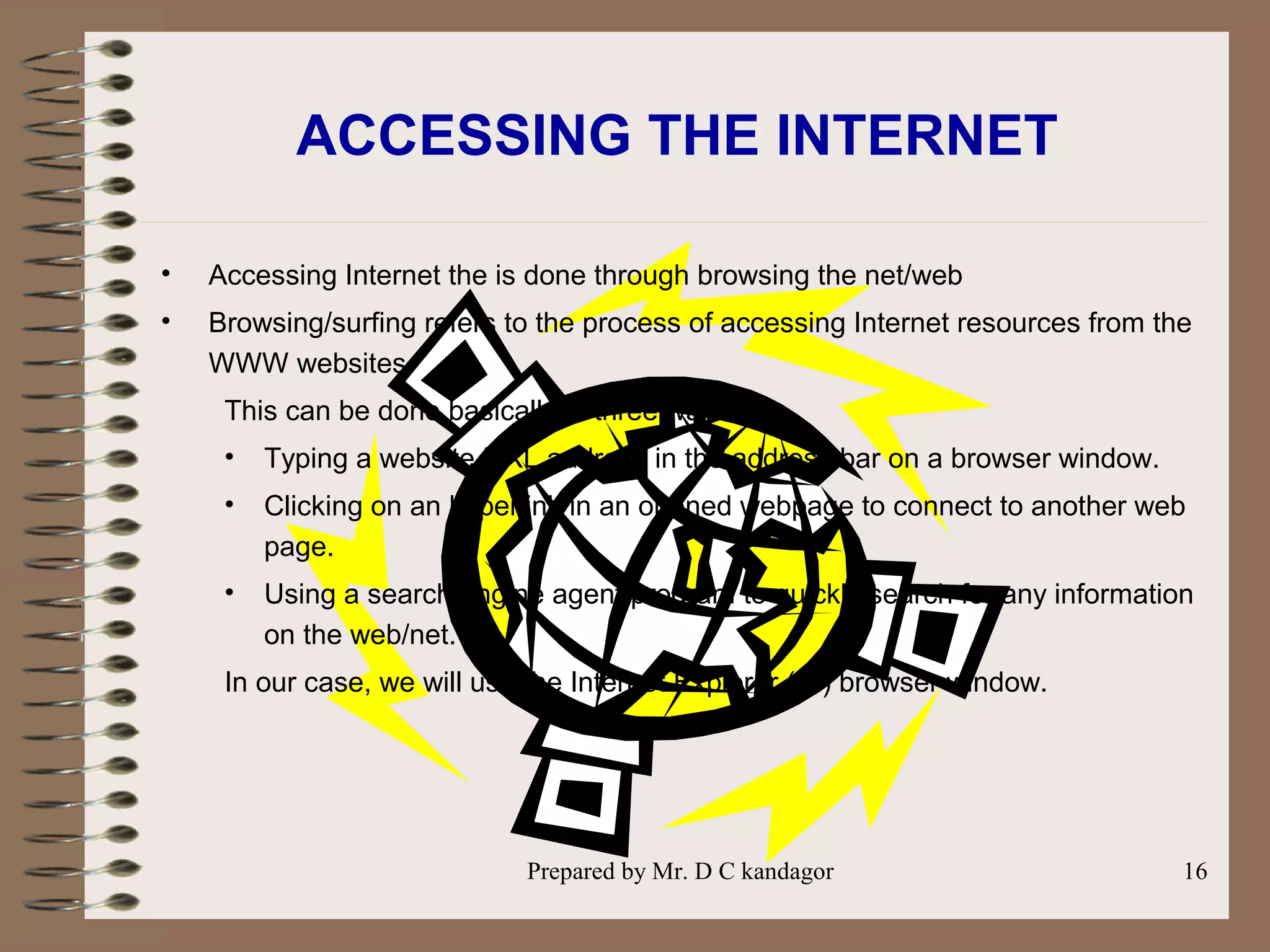 Prepared by Mr. D C kandagor 16
ACCESSING THE INTERNET
• Accessing Internet the is done through browsing the net/web
• Browsing/surfing refers to the process of accessing Internet resources from the
WWW websites.
This can be done basically in three ways:
• Typing a website URL address in the address bar on a browser window.
• Clicking on an hyperlink in an opened webpage to connect to another web
page.
• Using a search engine agent program to quickly search for any information
on the web/net.
In our case, we will use the Internet Explorer (IE) browser window.
 