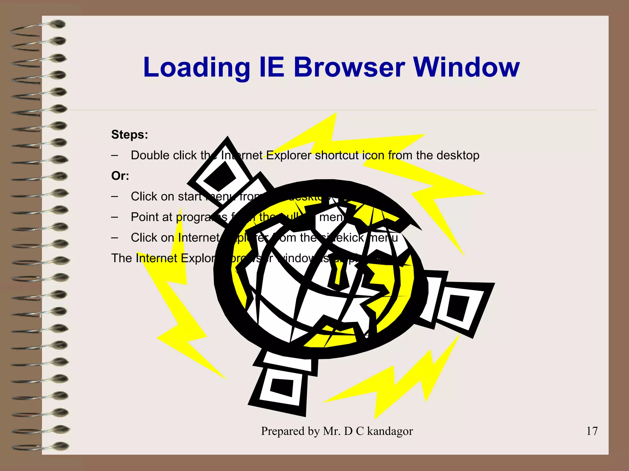 Prepared by Mr. D C kandagor 17
Loading IE Browser Window
Steps:
– Double click the Internet Explorer shortcut icon from the desktop
Or:
– Click on start menu from the desktop
– Point at programs from the pull up menu
– Click on Internet Explorer from the sidekick menu
The Internet Explorer browser window is displayed.
 