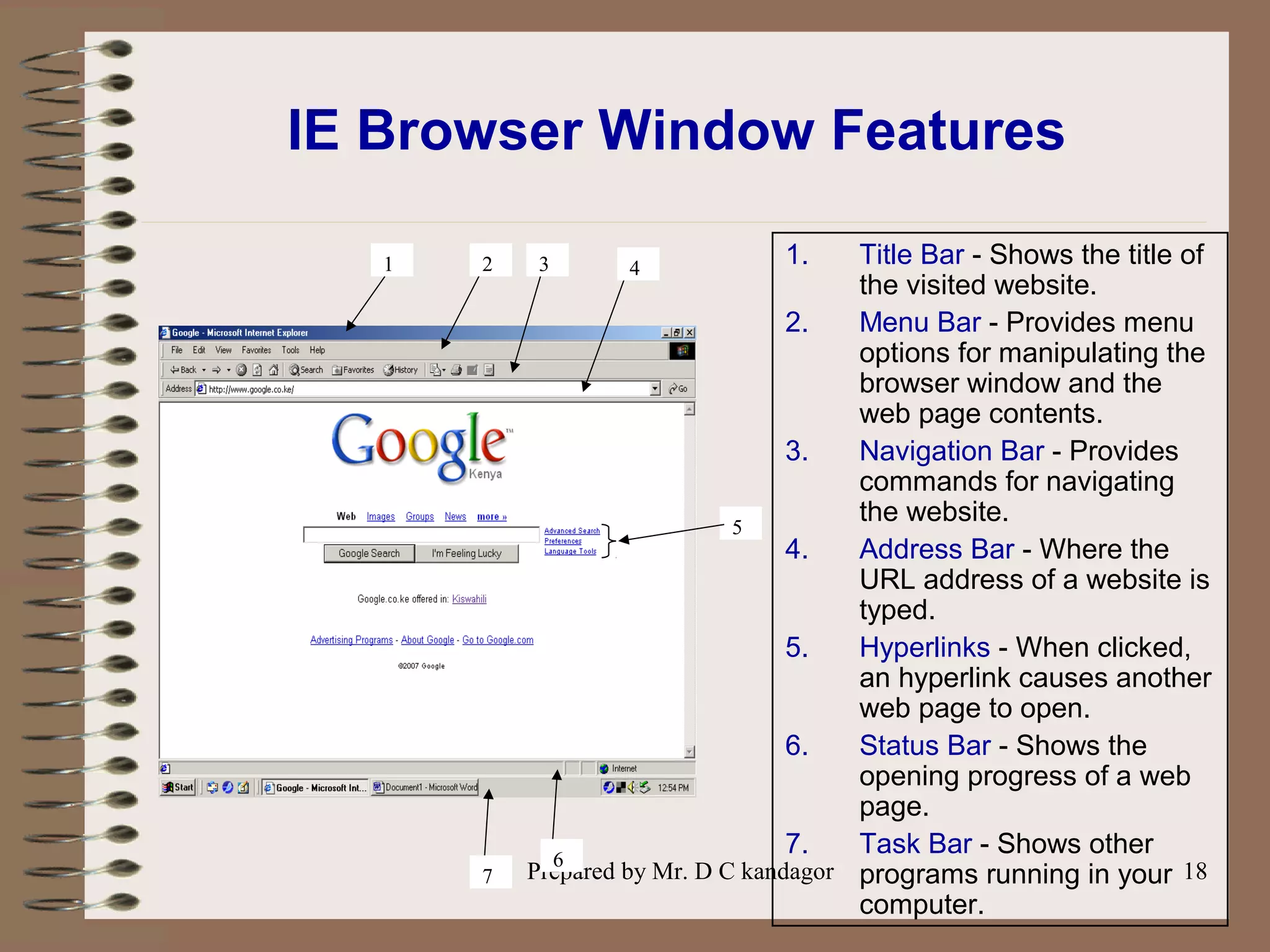 Prepared by Mr. D C kandagor 18
IE Browser Window Features
1. Title Bar - Shows the title of
the visited website.
2. Menu Bar - Provides menu
options for manipulating the
browser window and the
web page contents.
3. Navigation Bar - Provides
commands for navigating
the website.
4. Address Bar - Where the
URL address of a website is
typed.
5. Hyperlinks - When clicked,
an hyperlink causes another
web page to open.
6. Status Bar - Shows the
opening progress of a web
page.
7. Task Bar - Shows other
programs running in your
computer.
5
1 2 3 4
6
7
 