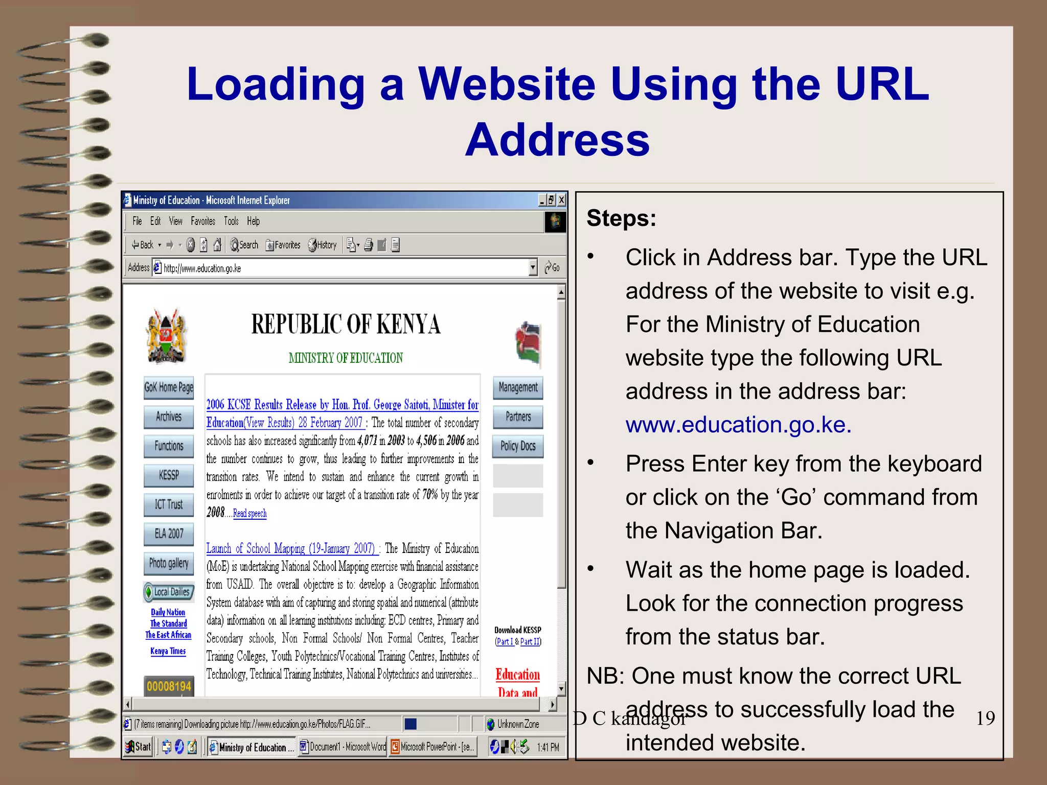 Prepared by Mr. D C kandagor 19
Loading a Website Using the URL
Address
Steps:
• Click in Address bar. Type the URL
address of the website to visit e.g.
For the Ministry of Education
website type the following URL
address in the address bar:
www.education.go.ke.
• Press Enter key from the keyboard
or click on the ‘Go’ command from
the Navigation Bar.
• Wait as the home page is loaded.
Look for the connection progress
from the status bar.
NB: One must know the correct URL
address to successfully load the
intended website.
 