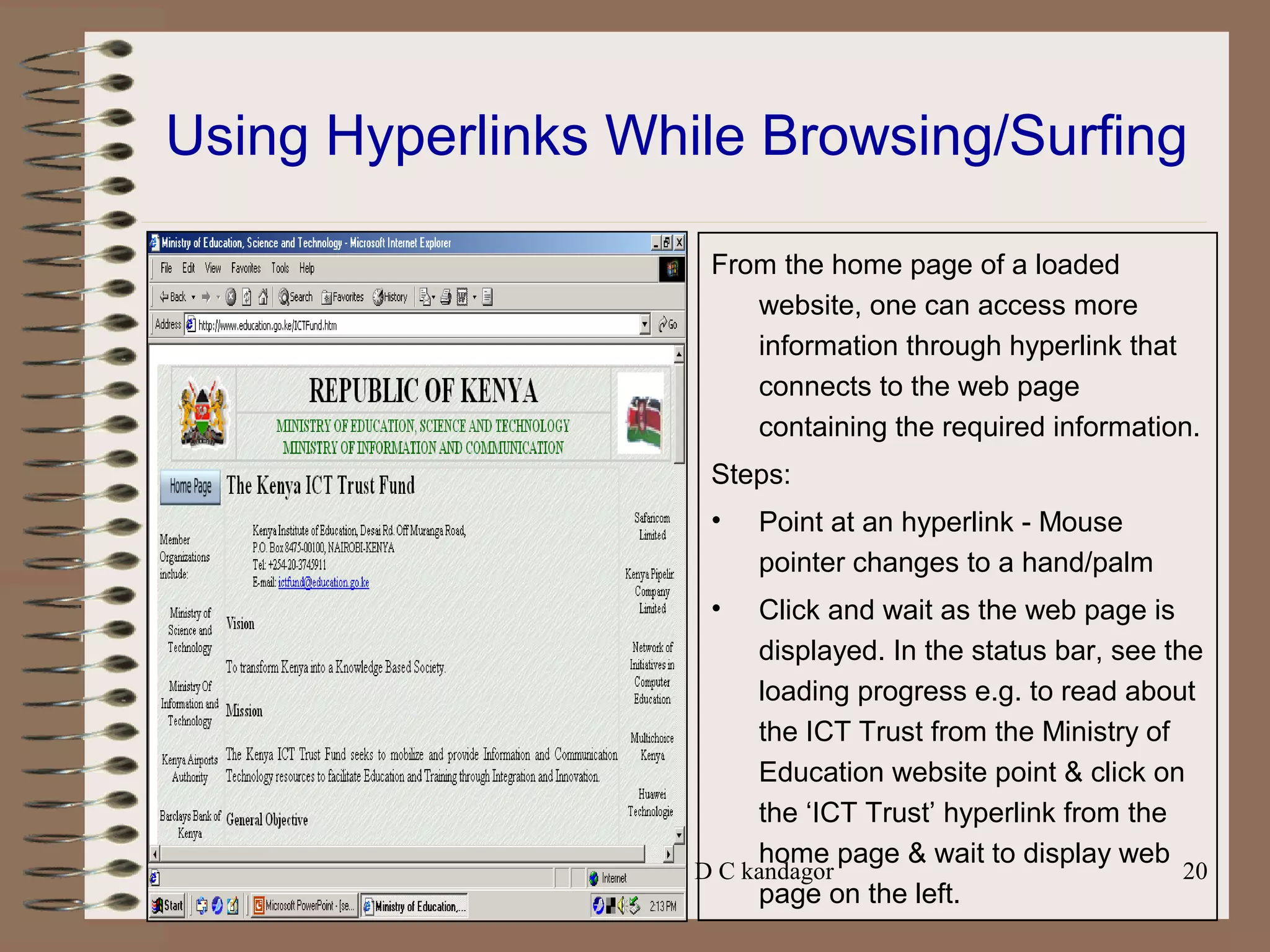 Prepared by Mr. D C kandagor 20
Using Hyperlinks While Browsing/Surfing
From the home page of a loaded
website, one can access more
information through hyperlink that
connects to the web page
containing the required information.
Steps:
• Point at an hyperlink - Mouse
pointer changes to a hand/palm
• Click and wait as the web page is
displayed. In the status bar, see the
loading progress e.g. to read about
the ICT Trust from the Ministry of
Education website point & click on
the ‘ICT Trust’ hyperlink from the
home page & wait to display web
page on the left.
 