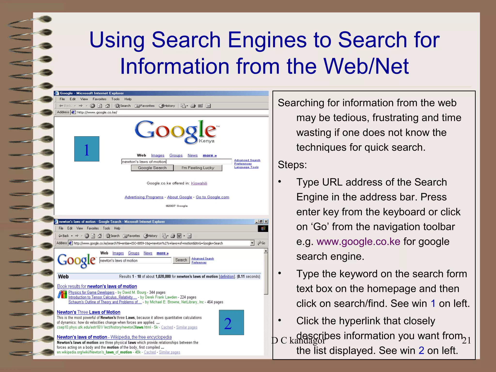Prepared by Mr. D C kandagor 21
Using Search Engines to Search for
Information from the Web/Net
Searching for information from the web
may be tedious, frustrating and time
wasting if one does not know the
techniques for quick search.
Steps:
• Type URL address of the Search
Engine in the address bar. Press
enter key from the keyboard or click
on ‘Go’ from the navigation toolbar
e.g. www.google.co.ke for google
search engine.
• Type the keyword on the search form
text box on the homepage and then
click on search/find. See win 1 on left.
• Click the hyperlink that closely
describes information you want from
the list displayed. See win 2 on left.
1
2
 