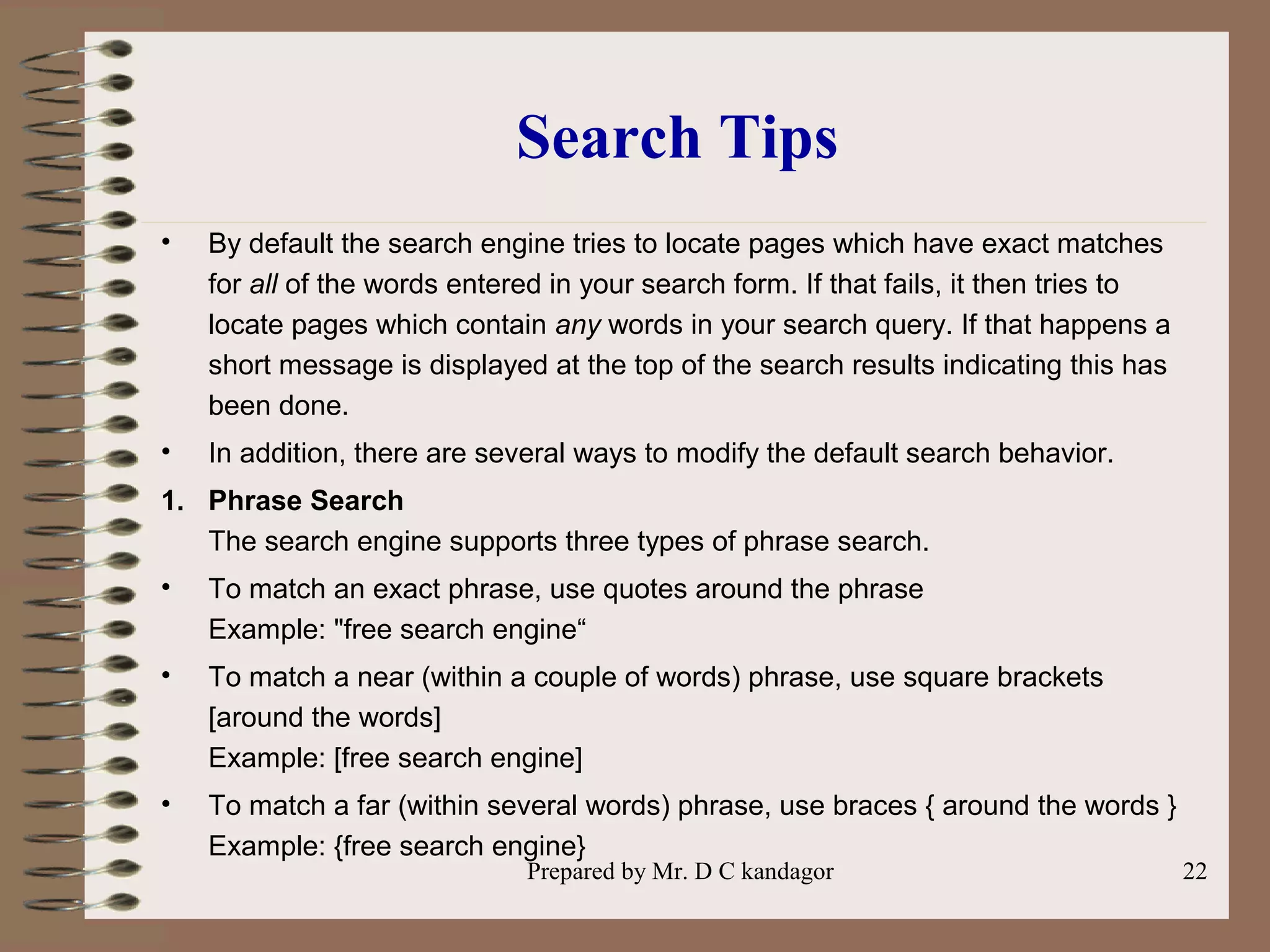 Prepared by Mr. D C kandagor 22
Search Tips
• By default the search engine tries to locate pages which have exact matches
for all of the words entered in your search form. If that fails, it then tries to
locate pages which contain any words in your search query. If that happens a
short message is displayed at the top of the search results indicating this has
been done.
• In addition, there are several ways to modify the default search behavior.
1. Phrase Search
The search engine supports three types of phrase search.
• To match an exact phrase, use quotes around the phrase
Example: "free search engine“
• To match a near (within a couple of words) phrase, use square brackets
[around the words]
Example: [free search engine]
• To match a far (within several words) phrase, use braces { around the words }
Example: {free search engine}
 