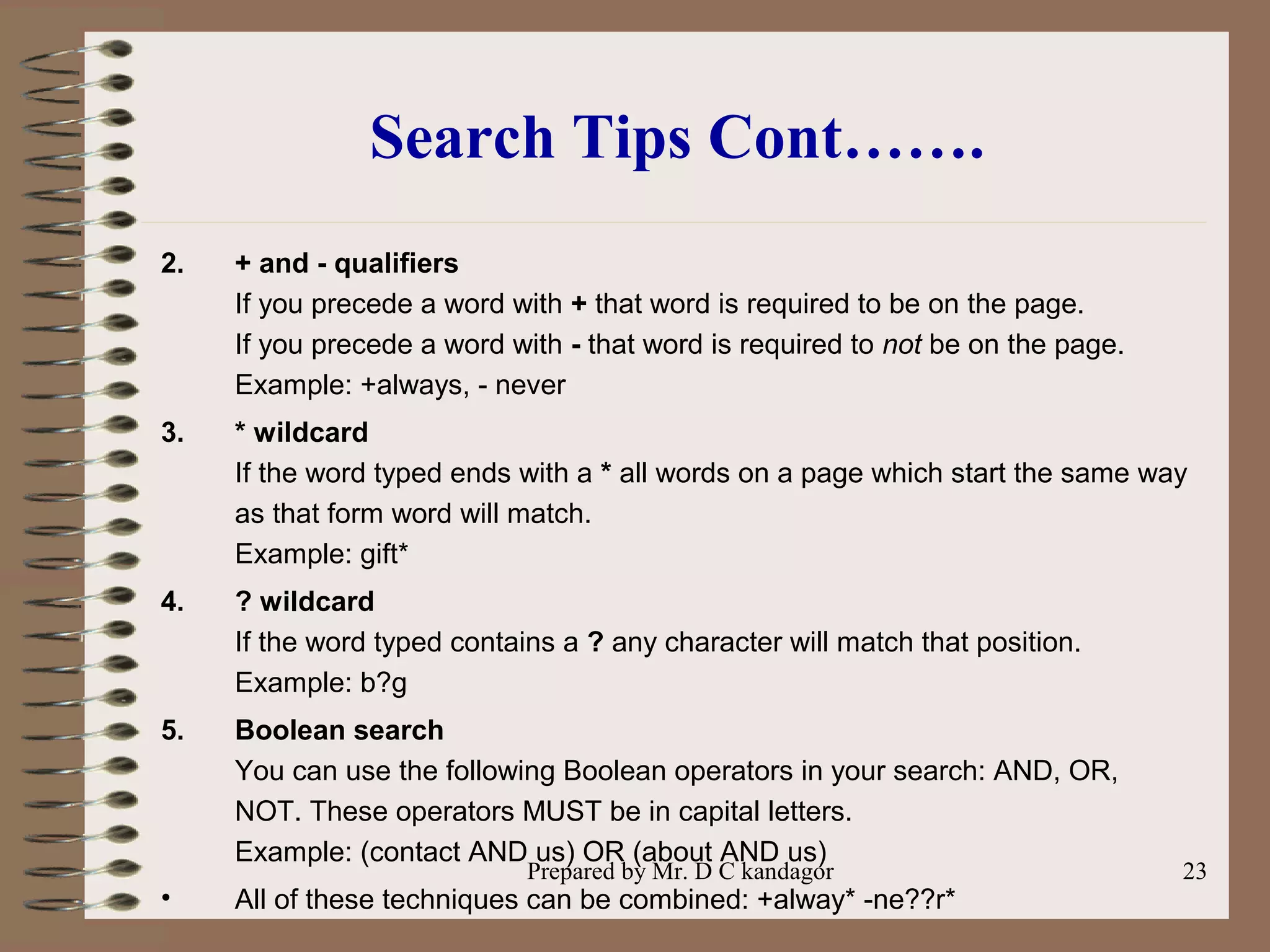 Prepared by Mr. D C kandagor 23
Search Tips Cont…….
2. + and - qualifiers
If you precede a word with + that word is required to be on the page.
If you precede a word with - that word is required to not be on the page.
Example: +always, - never
3. * wildcard
If the word typed ends with a * all words on a page which start the same way
as that form word will match.
Example: gift*
4. ? wildcard
If the word typed contains a ? any character will match that position.
Example: b?g
5. Boolean search
You can use the following Boolean operators in your search: AND, OR,
NOT. These operators MUST be in capital letters.
Example: (contact AND us) OR (about AND us)
• All of these techniques can be combined: +alway* -ne??r*
 