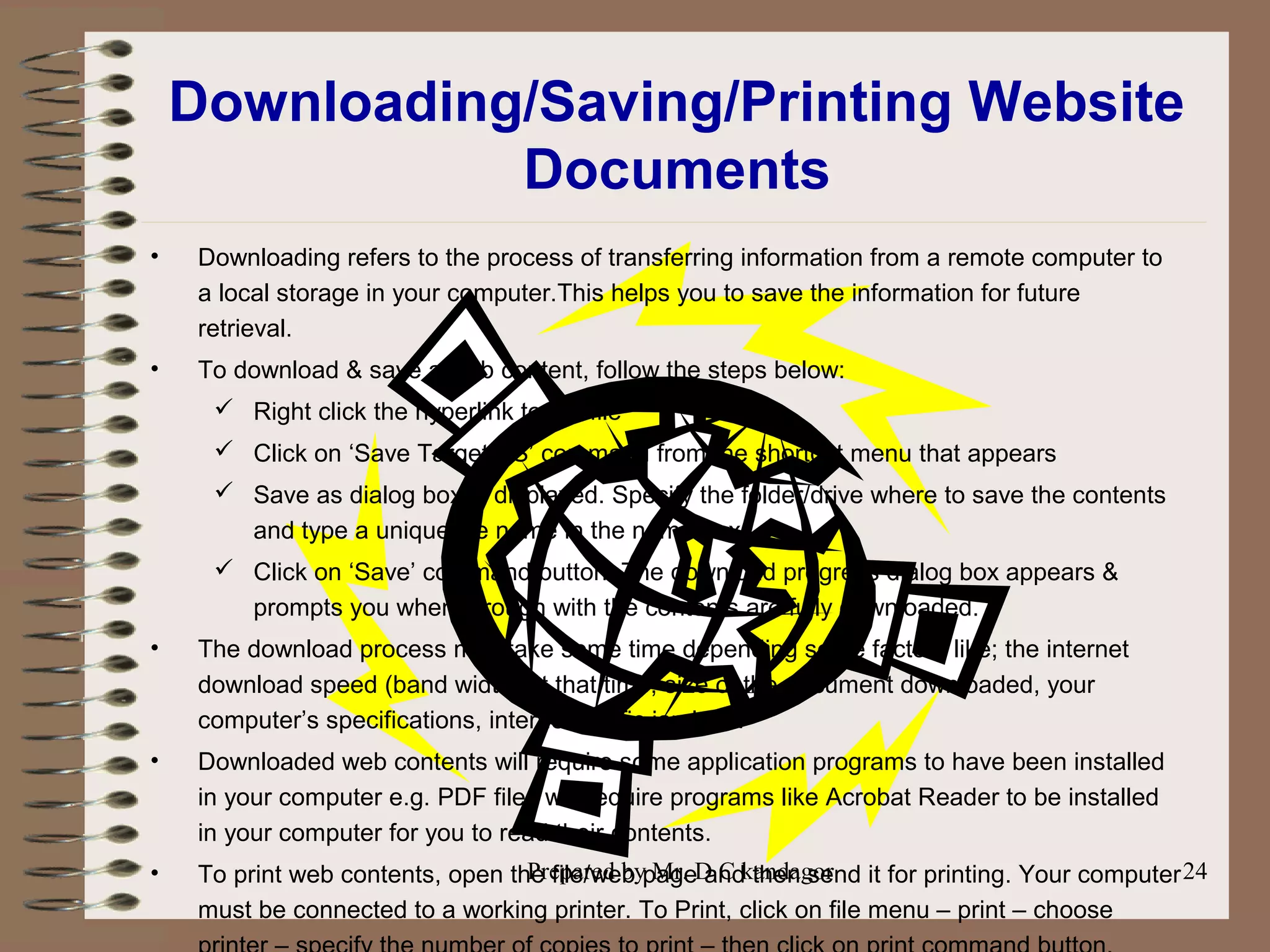 Prepared by Mr. D C kandagor 24
Downloading/Saving/Printing Website
Documents
• Downloading refers to the process of transferring information from a remote computer to
a local storage in your computer.This helps you to save the information for future
retrieval.
• To download & save a web content, follow the steps below:
 Right click the hyperlink to the file
 Click on ‘Save Target AS’ command from the shortcut menu that appears
 Save as dialog box is displayed. Specify the folder/drive where to save the contents
and type a unique file name in the name box.
 Click on ‘Save’ command button. The download progress dialog box appears &
prompts you when through with the contents are fully downloaded.
• The download process may take some time depending some factors like; the internet
download speed (band width) at that time, size of the document downloaded, your
computer’s specifications, internet ‘traffic jam’ etc.
• Downloaded web contents will require some application programs to have been installed
in your computer e.g. PDF files will require programs like Acrobat Reader to be installed
in your computer for you to read their contents.
• To print web contents, open the file/web page and then send it for printing. Your computer
must be connected to a working printer. To Print, click on file menu – print – choose
 
