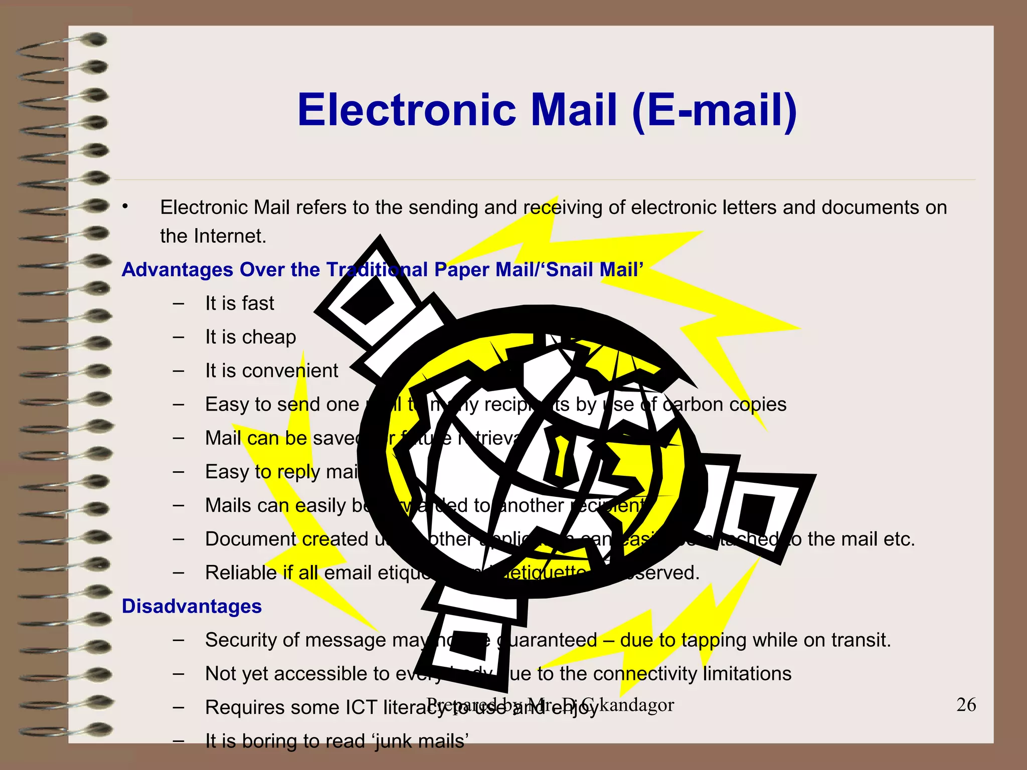 Prepared by Mr. D C kandagor 26
Electronic Mail (E-mail)
• Electronic Mail refers to the sending and receiving of electronic letters and documents on
the Internet.
Advantages Over the Traditional Paper Mail/‘Snail Mail’
– It is fast
– It is cheap
– It is convenient
– Easy to send one mail to many recipients by use of carbon copies
– Mail can be saved for future retrieval
– Easy to reply mails
– Mails can easily be forwarded to another recipient
– Document created using other application can easily be attached to the mail etc.
– Reliable if all email etiquette and netiquette is observed.
Disadvantages
– Security of message may not be guaranteed – due to tapping while on transit.
– Not yet accessible to every body due to the connectivity limitations
– Requires some ICT literacy to use and enjoy
– It is boring to read ‘junk mails’
 