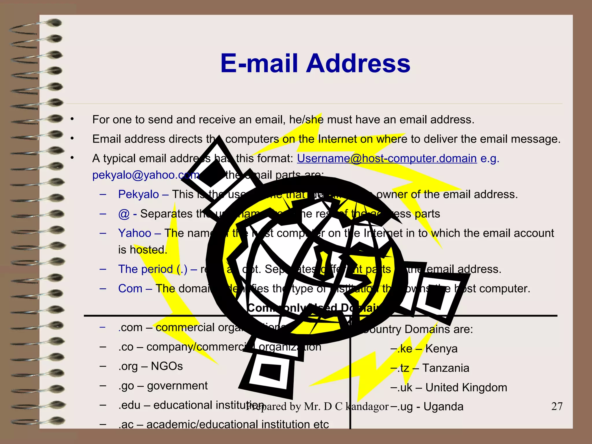 Prepared by Mr. D C kandagor 27
E-mail Address
• For one to send and receive an email, he/she must have an email address.
• Email address directs the computers on the Internet on where to deliver the email message.
• A typical email address has this format: Username@host-computer.domain e.g.
pekyalo@yahoo.com i.e. the email parts are:
– Pekyalo – This is the user name that identifies the owner of the email address.
– @ - Separates the username from the rest of the address parts
– Yahoo – The name of the host computer on the Internet in to which the email account
is hosted.
– The period (.) – read as dot. Separates different parts of the email address.
– Com – The domain. Identifies the type of Institution that owns the host computer.
Commonly Used Domains
– .com – commercial organizations
– .co – company/commercial organization
– .org – NGOs
– .go – government
– .edu – educational institution
– .ac – academic/educational institution etc
Country Domains are:
–.ke – Kenya
–.tz – Tanzania
–.uk – United Kingdom
–.ug - Uganda
 