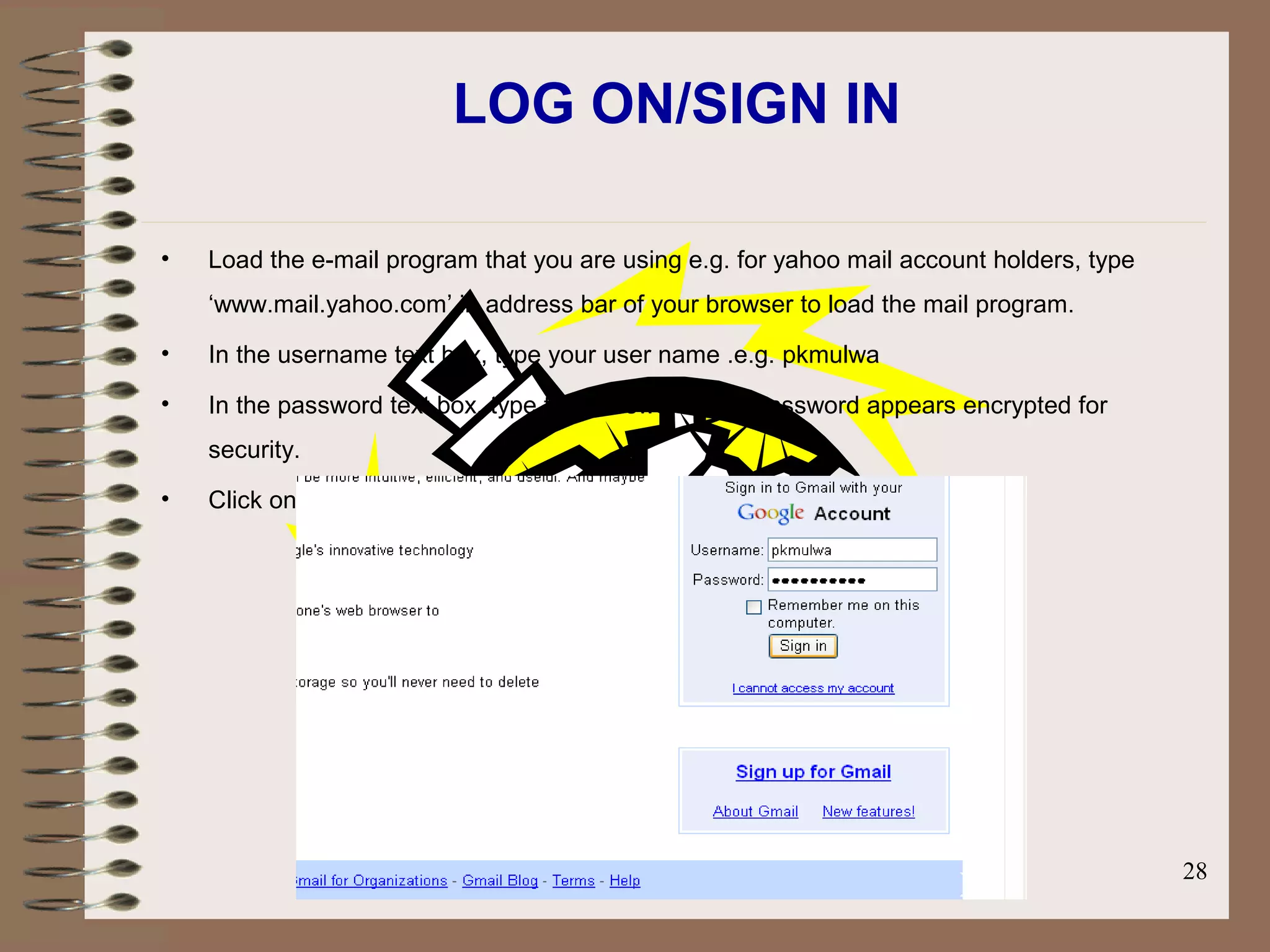 Prepared by Mr. D C kandagor 28
LOG ON/SIGN IN
• Load the e-mail program that you are using e.g. for yahoo mail account holders, type
‘www.mail.yahoo.com’ in address bar of your browser to load the mail program.
• In the username text box, type your user name .e.g. pkmulwa
• In the password text box, type the password. The password appears encrypted for
security.
• Click on Sign in command button and wait as your mails window is opened
 