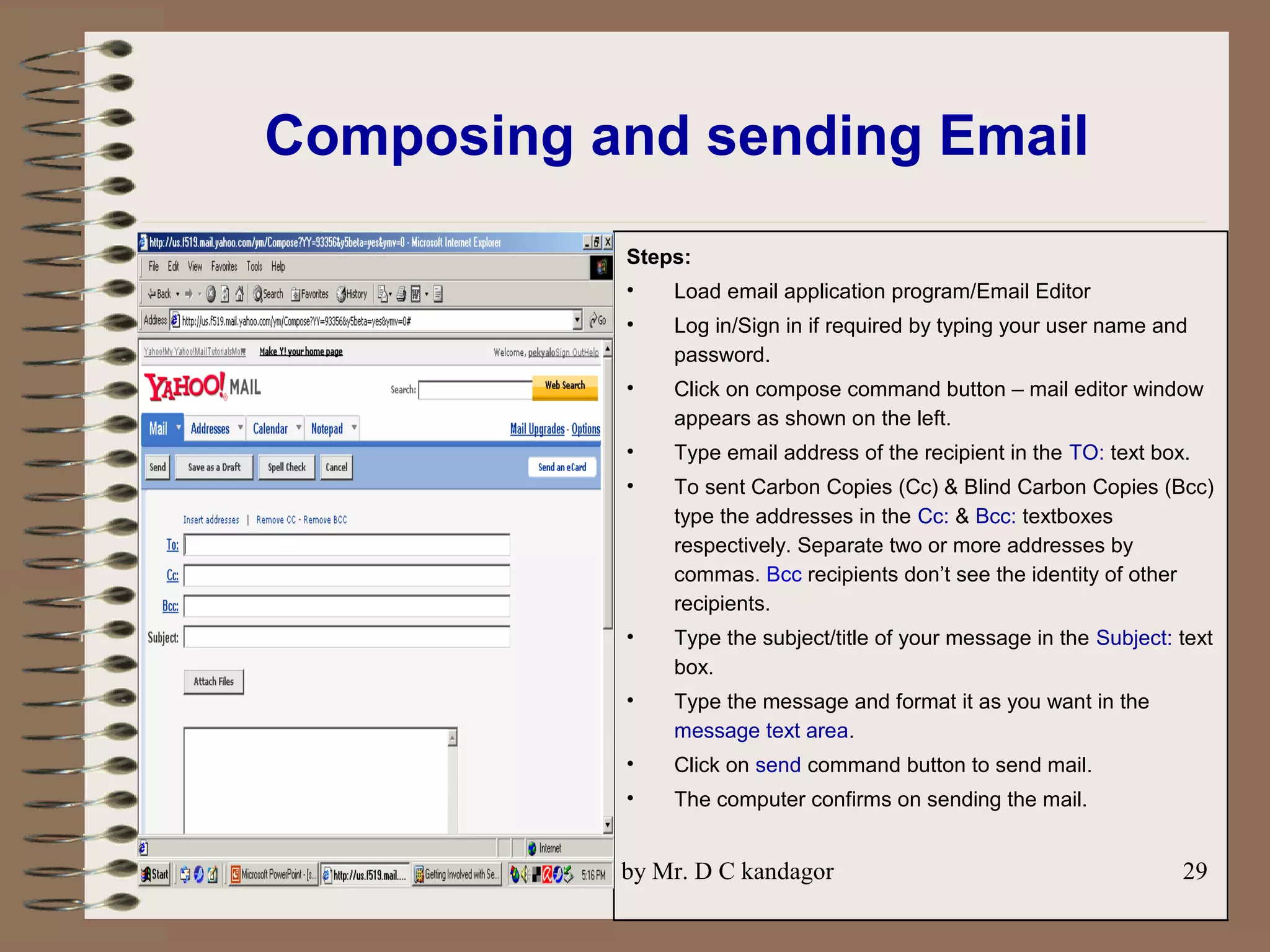 Prepared by Mr. D C kandagor 29
Composing and sending Email
Steps:
• Load email application program/Email Editor
• Log in/Sign in if required by typing your user name and
password.
• Click on compose command button – mail editor window
appears as shown on the left.
• Type email address of the recipient in the TO: text box.
• To sent Carbon Copies (Cc) & Blind Carbon Copies (Bcc)
type the addresses in the Cc: & Bcc: textboxes
respectively. Separate two or more addresses by
commas. Bcc recipients don’t see the identity of other
recipients.
• Type the subject/title of your message in the Subject: text
box.
• Type the message and format it as you want in the
message text area.
• Click on send command button to send mail.
• The computer confirms on sending the mail.
 