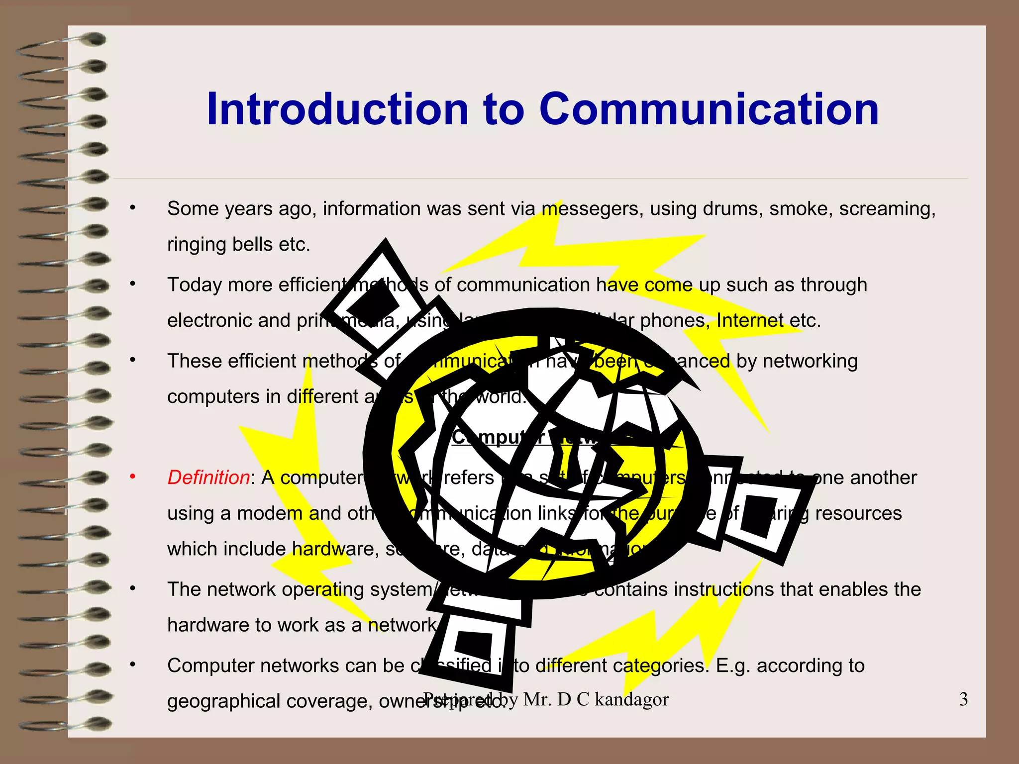 Prepared by Mr. D C kandagor 3
Introduction to Communication
• Some years ago, information was sent via messegers, using drums, smoke, screaming,
ringing bells etc.
• Today more efficient methods of communication have come up such as through
electronic and print media, using landline and cellular phones, Internet etc.
• These efficient methods of communication have been enhanced by networking
computers in different areas of the world.
Computer Network
• Definition: A computer network refers to a set of computers connected to one another
using a modem and other communication links for the purpose of sharing resources
which include hardware, software, data and information.
• The network operating system/network software contains instructions that enables the
hardware to work as a network.
• Computer networks can be classified into different categories. E.g. according to
geographical coverage, ownership etc.
 