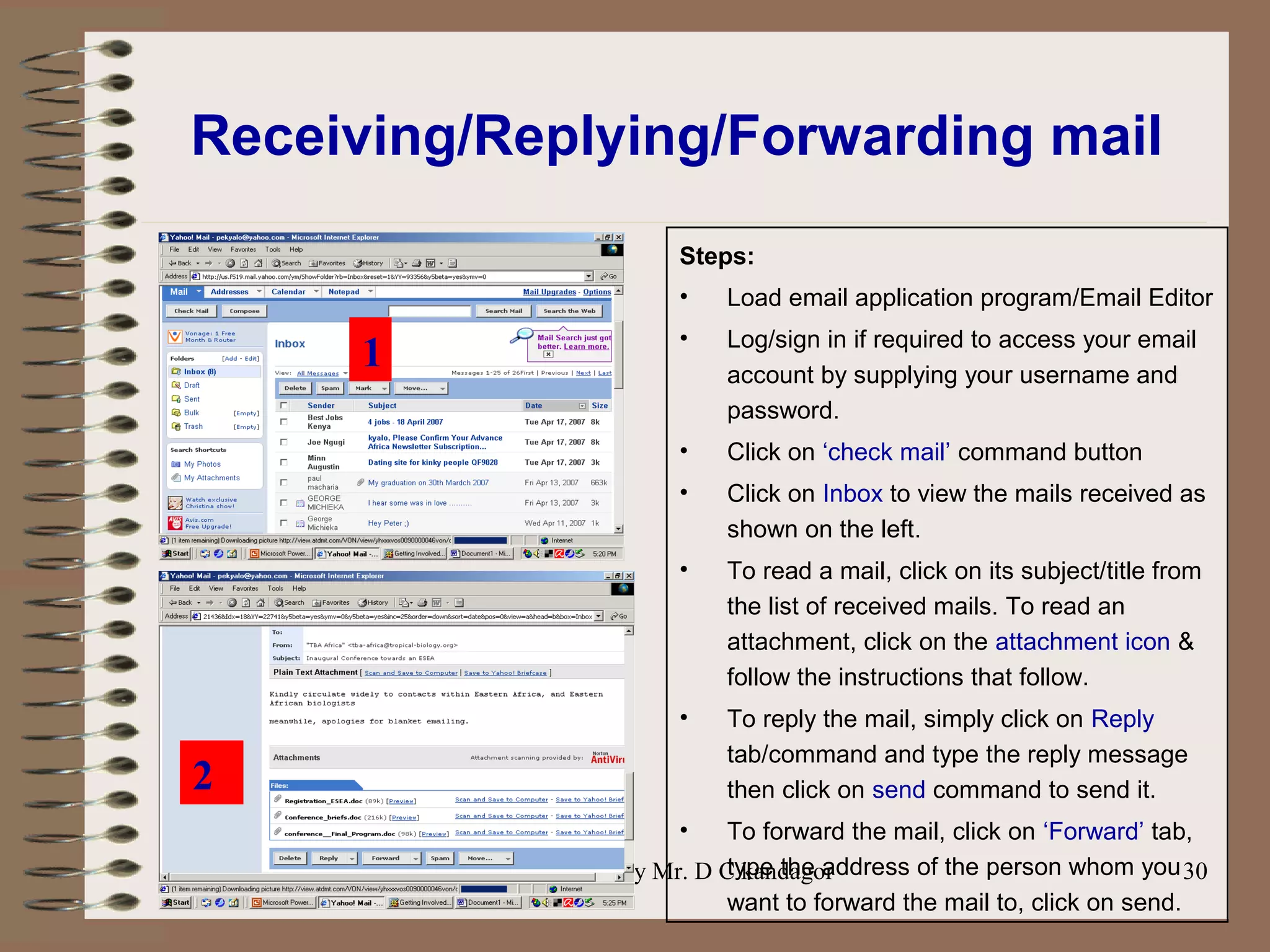 Prepared by Mr. D C kandagor 30
Receiving/Replying/Forwarding mail
Steps:
• Load email application program/Email Editor
• Log/sign in if required to access your email
account by supplying your username and
password.
• Click on ‘check mail’ command button
• Click on Inbox to view the mails received as
shown on the left.
• To read a mail, click on its subject/title from
the list of received mails. To read an
attachment, click on the attachment icon &
follow the instructions that follow.
• To reply the mail, simply click on Reply
tab/command and type the reply message
then click on send command to send it.
• To forward the mail, click on ‘Forward’ tab,
type the address of the person whom you
want to forward the mail to, click on send.
2
1
 