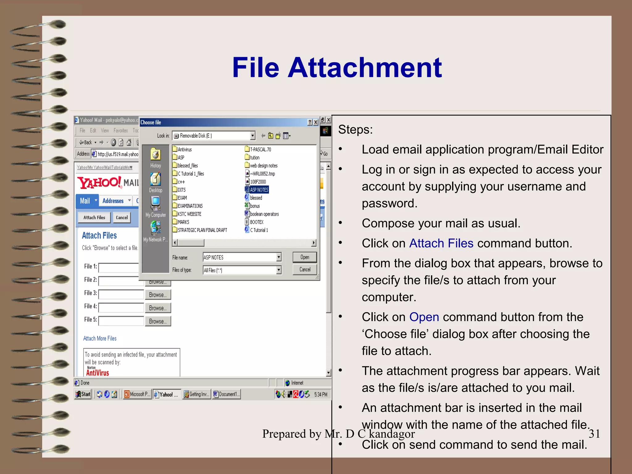 Prepared by Mr. D C kandagor 31
File Attachment
Steps:
• Load email application program/Email Editor
• Log in or sign in as expected to access your
account by supplying your username and
password.
• Compose your mail as usual.
• Click on Attach Files command button.
• From the dialog box that appears, browse to
specify the file/s to attach from your
computer.
• Click on Open command button from the
‘Choose file’ dialog box after choosing the
file to attach.
• The attachment progress bar appears. Wait
as the file/s is/are attached to you mail.
• An attachment bar is inserted in the mail
window with the name of the attached file.
• Click on send command to send the mail.
 