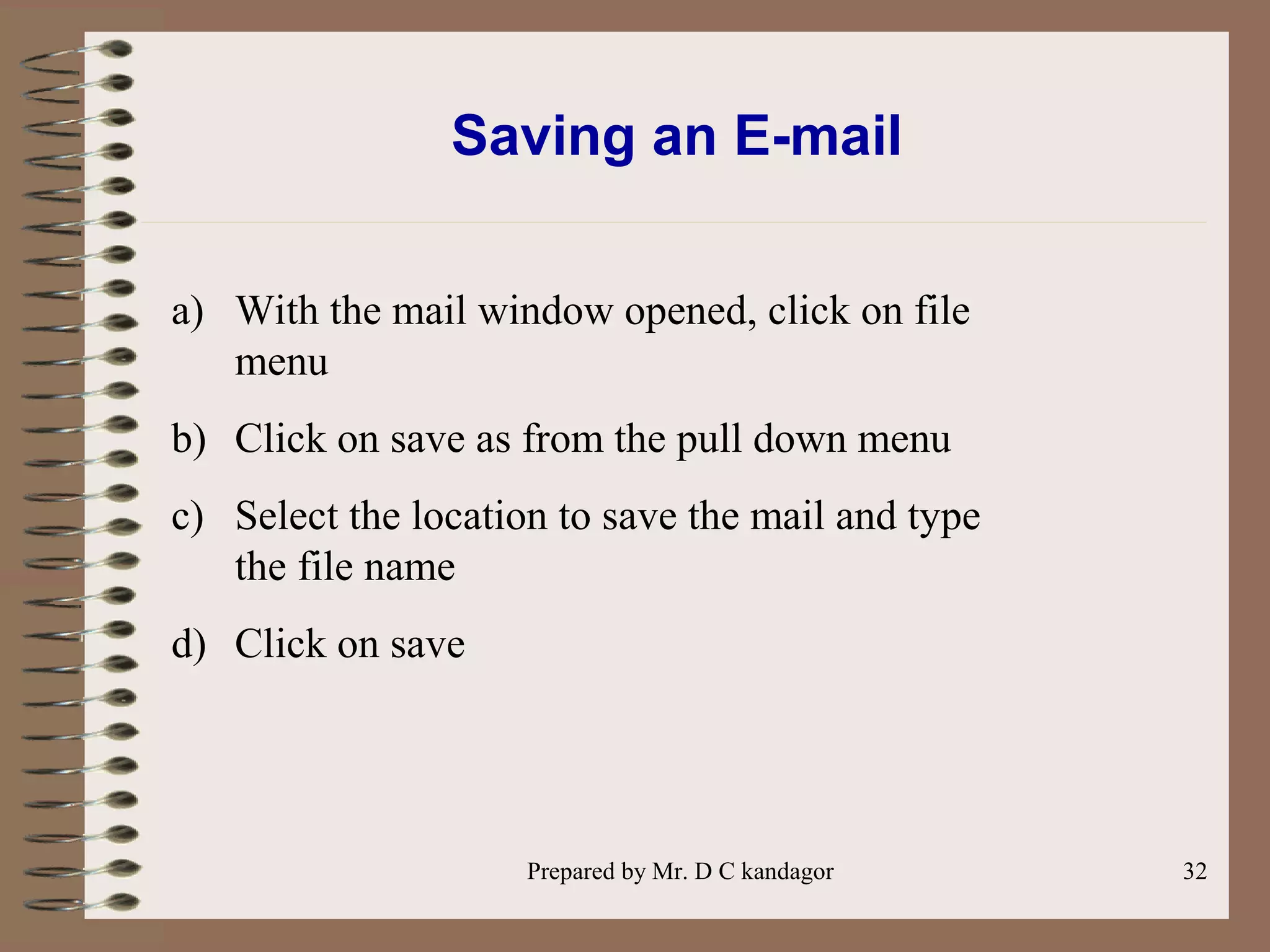 Prepared by Mr. D C kandagor 32
Saving an E-mail
a) With the mail window opened, click on file
menu
b) Click on save as from the pull down menu
c) Select the location to save the mail and type
the file name
d) Click on save
 