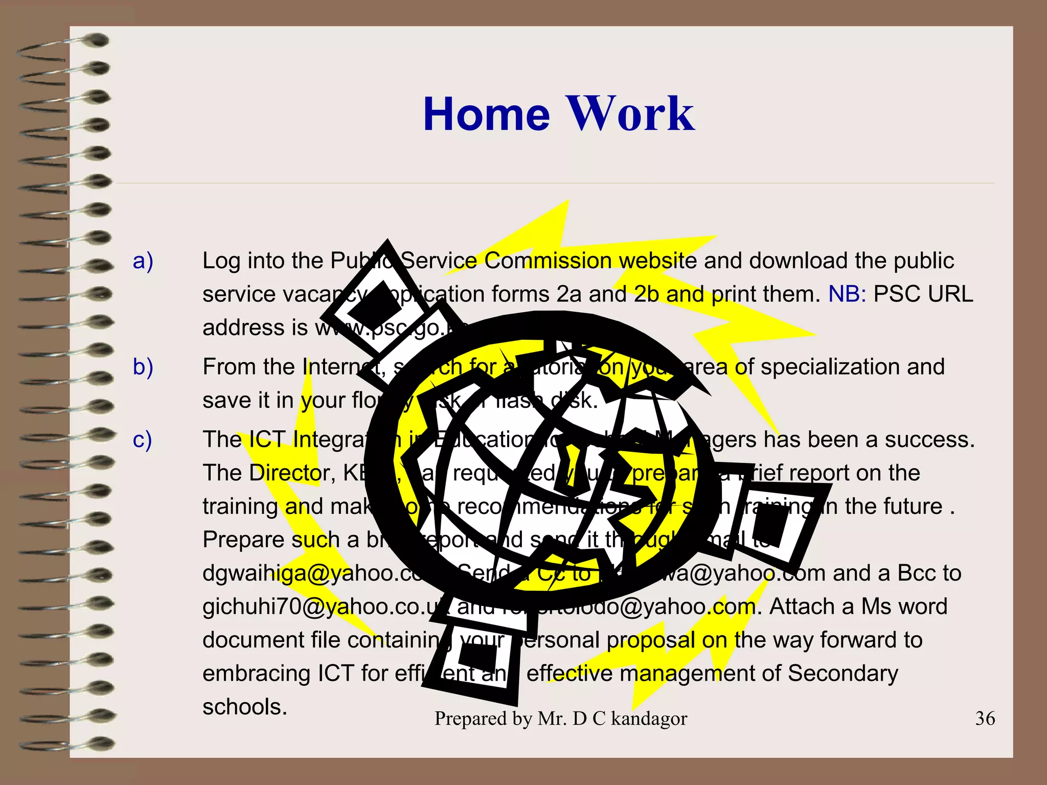Prepared by Mr. D C kandagor 36
Home Work
a) Log into the Public Service Commission website and download the public
service vacancy application forms 2a and 2b and print them. NB: PSC URL
address is www.psc.go.ke
b) From the Internet, search for a tutorial on your area of specialization and
save it in your floppy disk or flash disk.
c) The ICT Integration in Education for School Managers has been a success.
The Director, KESI, has requested you to prepare a brief report on the
training and make some recommendations for such training in the future .
Prepare such a brief report and send it through email to
dgwaihiga@yahoo.com. Send a Cc to pkmulwa@yahoo.com and a Bcc to
gichuhi70@yahoo.co.uk and robertolodo@yahoo.com. Attach a Ms word
document file containing your personal proposal on the way forward to
embracing ICT for efficient and effective management of Secondary
schools.
 