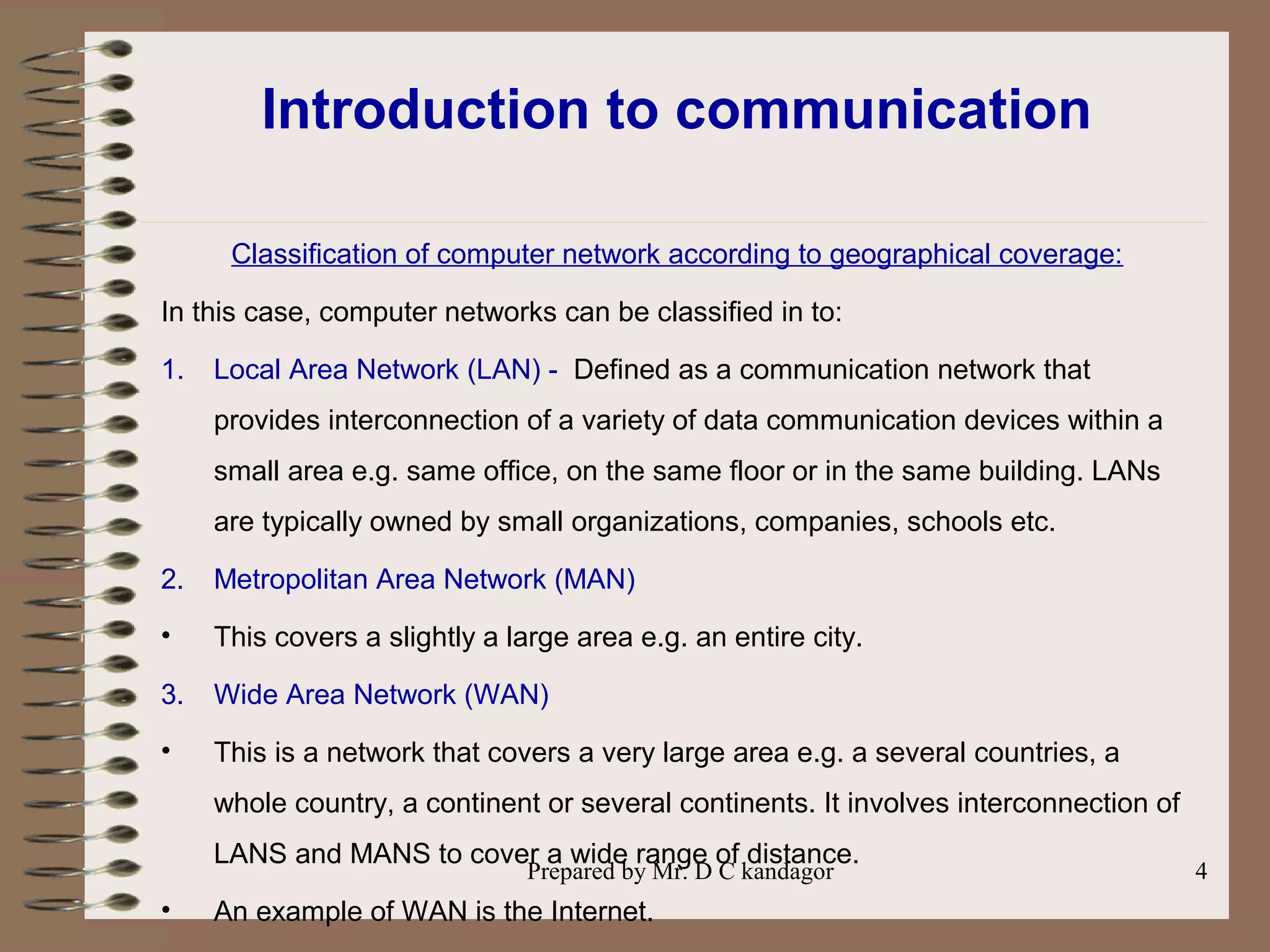 Prepared by Mr. D C kandagor 4
Introduction to communication
Classification of computer network according to geographical coverage:
In this case, computer networks can be classified in to:
1. Local Area Network (LAN) - Defined as a communication network that
provides interconnection of a variety of data communication devices within a
small area e.g. same office, on the same floor or in the same building. LANs
are typically owned by small organizations, companies, schools etc.
2. Metropolitan Area Network (MAN)
• This covers a slightly a large area e.g. an entire city.
3. Wide Area Network (WAN)
• This is a network that covers a very large area e.g. a several countries, a
whole country, a continent or several continents. It involves interconnection of
LANS and MANS to cover a wide range of distance.
• An example of WAN is the Internet.
 