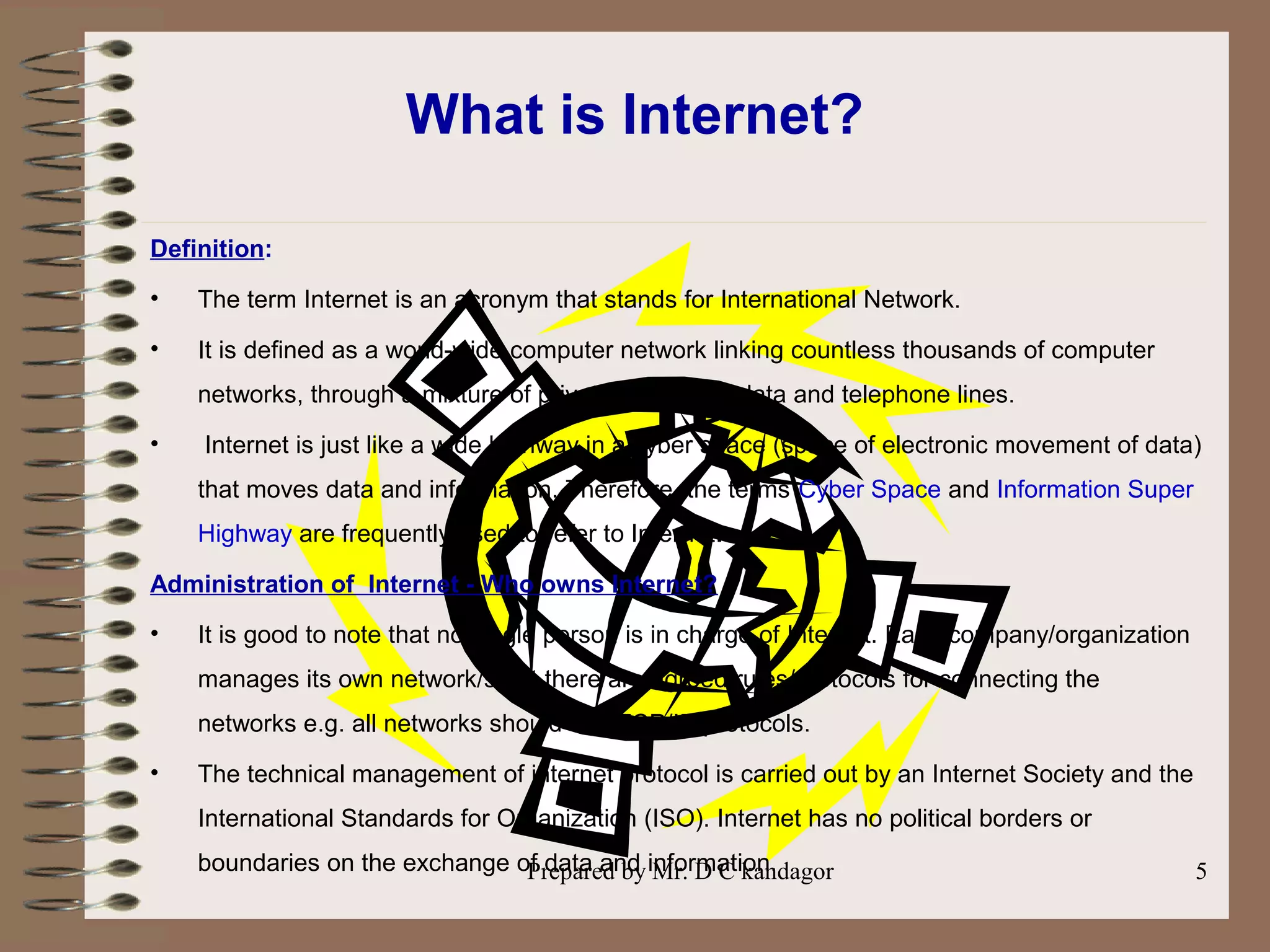 Prepared by Mr. D C kandagor 5
What is Internet?
Definition:
• The term Internet is an acronym that stands for International Network.
• It is defined as a world-wide computer network linking countless thousands of computer
networks, through a mixture of private and public data and telephone lines.
• Internet is just like a wide highway in a cyber space (space of electronic movement of data)
that moves data and information. Therefore, the terms Cyber Space and Information Super
Highway are frequently used to refer to Internet.
Administration of Internet - Who owns Internet?
• It is good to note that no single person is in charge of Internet. Each company/organization
manages its own network/s but there are agreed rules/protocols for connecting the
networks e.g. all networks should use TCP/IP protocols.
• The technical management of internet protocol is carried out by an Internet Society and the
International Standards for Organization (ISO). Internet has no political borders or
boundaries on the exchange of data and information.
 