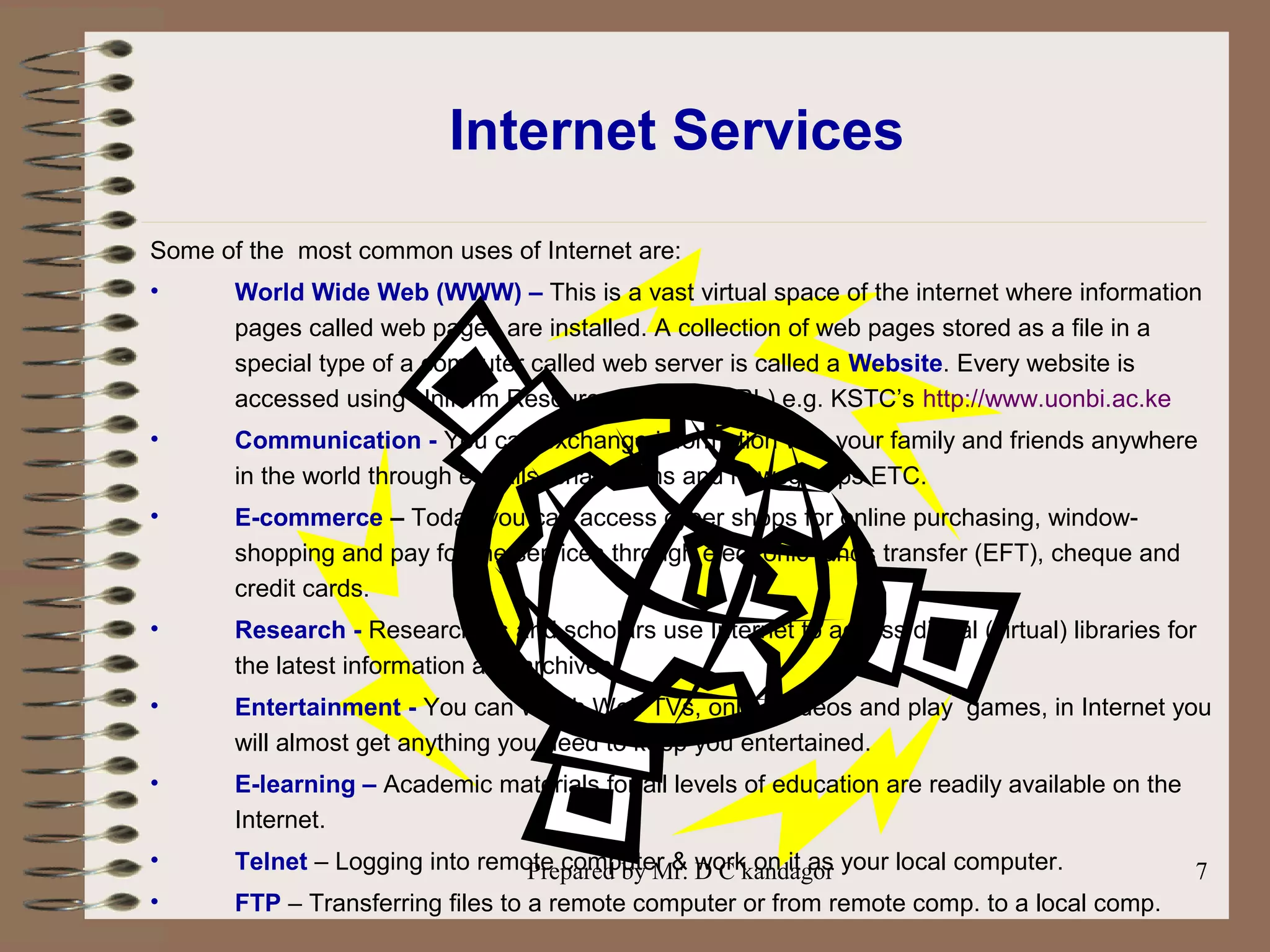 Prepared by Mr. D C kandagor 7
Internet Services
Some of the most common uses of Internet are:
• World Wide Web (WWW) – This is a vast virtual space of the internet where information
pages called web pages are installed. A collection of web pages stored as a file in a
special type of a computer called web server is called a Website. Every website is
accessed using Uniform Resource Locator (URL) e.g. KSTC’s http://www.uonbi.ac.ke
• Communication - You can exchange information with your family and friends anywhere
in the world through e-mails, chat rooms and newsgroups ETC.
• E-commerce – Today you can access cyber shops for online purchasing, window-
shopping and pay for the services through electronic funds transfer (EFT), cheque and
credit cards.
• Research - Researchers and scholars use Internet to access digital (virtual) libraries for
the latest information and archives.
• Entertainment - You can watch Web TVs, online videos and play games, in Internet you
will almost get anything you need to keep you entertained.
• E-learning – Academic materials for all levels of education are readily available on the
Internet.
• Telnet – Logging into remote computer & work on it as your local computer.
• FTP – Transferring files to a remote computer or from remote comp. to a local comp.
 