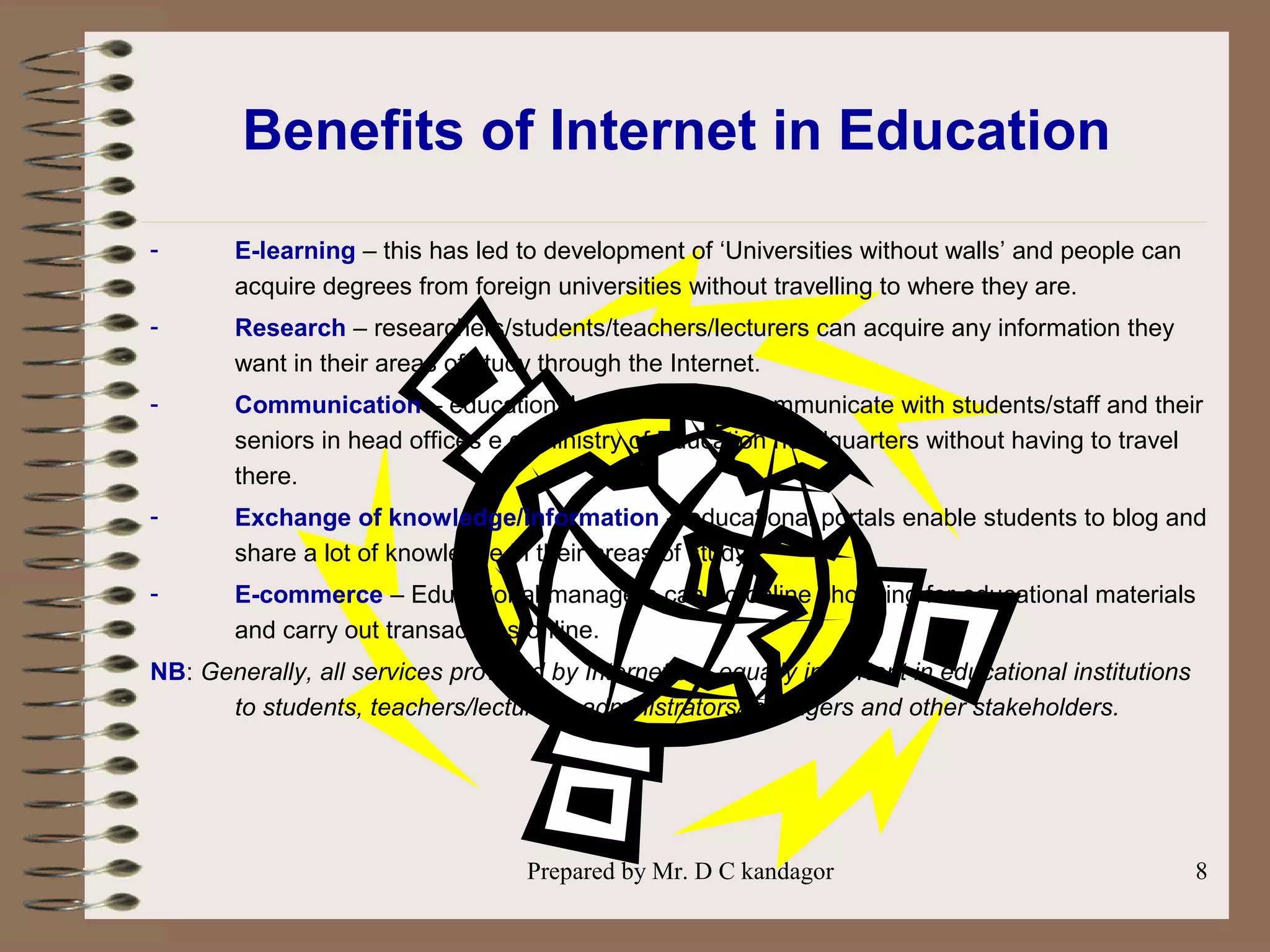 Prepared by Mr. D C kandagor 8
Benefits of Internet in Education
- E-learning – this has led to development of ‘Universities without walls’ and people can
acquire degrees from foreign universities without travelling to where they are.
- Research – researchers/students/teachers/lecturers can acquire any information they
want in their areas of study through the Internet.
- Communication – educational managers can communicate with students/staff and their
seniors in head offices e.g. Ministry of Education headquarters without having to travel
there.
- Exchange of knowledge/information – educational portals enable students to blog and
share a lot of knowledge in their areas of study.
- E-commerce – Educational managers can do online shopping for educational materials
and carry out transactions online.
NB: Generally, all services provided by Internet are equally important in educational institutions
to students, teachers/lecturers, administrators/managers and other stakeholders.
 