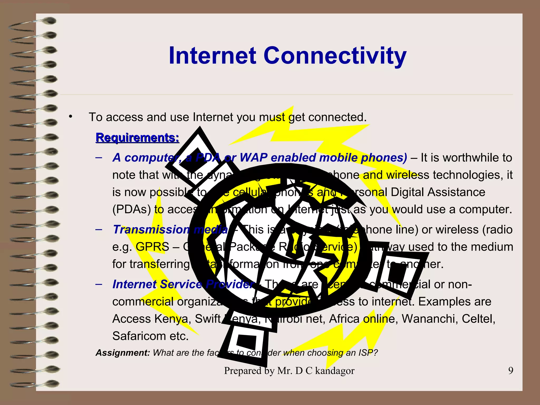 Prepared by Mr. D C kandagor 9
Internet Connectivity
• To access and use Internet you must get connected.
Requirements:Requirements:
– A computer, a PDA or WAP enabled mobile phones) – It is worthwhile to
note that with the dynamic growth of telephone and wireless technologies, it
is now possible to use cellular phones and Personal Digital Assistance
(PDAs) to access information on Internet just as you would use a computer.
– Transmission media – This is a physical (telephone line) or wireless (radio
e.g. GPRS – General Package Radio Service) pathway used to the medium
for transferring data/information from one computer to another.
– Internet Service Provider - These are licensed commercial or non-
commercial organizations that provide access to internet. Examples are
Access Kenya, Swift Kenya, Nairobi net, Africa online, Wananchi, Celtel,
Safaricom etc.
Assignment: What are the factors to consider when choosing an ISP?
 