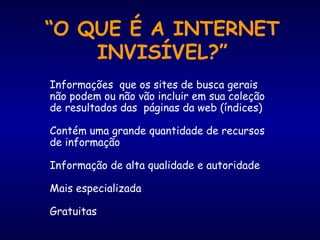 2
“O QUE É A INTERNET
INVISÍVEL?”
Informações que os sites de busca gerais
não podem ou não vão incluir em sua coleção
de resultados das páginas da web (índices)
Contém uma grande quantidade de recursos
de informação
Informação de alta qualidade e autoridade
Mais especializada
Gratuitas
 