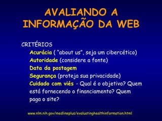 AVALIANDO A
INFORMAÇÃO DA WEB
www.nlm.nih.gov/medlineplus/evaluatinghealthinformation.html
CRITÉRIOS
Acurácia ( “about us”, seja um cibercético)
Autoridade (considere a fonte)
Data da postagem
Segurança (proteja sua privacidade)
Cuidado com viés - Qual é o objetivo? Quem
está fornecendo o financiamento? Quem
paga o site?
 