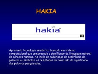 Apresenta tecnologia semântica baseada em sistema
computacional que compreende o significado da linguagem natural
do cérebro humano. Ao invés de resultados de ocorrência de
palavras ou símbolos, os resultados do hakia são de significado
das palavras pesquisadas.
HAKIA
 