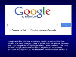 O Google Acadêmico fornece uma maneira simples de pesquisar literatura
acadêmica de forma abrangente. Pode pesquisar várias disciplinas e fontes em
um só lugar: artigos revisados por especialistas (peer-rewiewed), teses, livros,
resumos e artigos de editoras acadêmicas, organizações profissionais,
bibliotecas de pré-publicações, universidades e outras entidades acadêmicas.
 