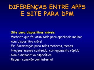 Site para dispositivos móveis
Website que foi otimizado para aparência melhor
num dispositivo móvel
Ex. Formatação para telas menores, menos
imagens, menos conteúdo, carregamento rápido
Não é dispositivo específico
Requer conexão com internet
DIFERENÇAS ENTRE APPS
E SITE PARA DPM
 