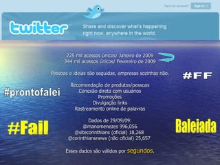 Twitter 225 mil acessos únicos/ Janeiro de 2009 344 mil acessos únicos/ Fevereiro de 2009 Pessoas e ideias são seguidas, empresas sozinhas não. Recomendação de produtos/pessoas Conexão direta com usuários Promoções Divulgação links Rastreamento online de palavras Dados de 29/09/09: @manomenezes 996,056 @sitecorinthians (oficial) 18,268  @corinthiansnews (não oficial) 25,657  Esses dados são válidos por  segundos . #prontofalei #FF Baleiada #Fail 