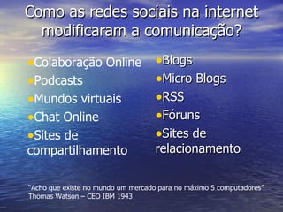 Como as redes sociais na internet modificaram a comunicação? Blogs Micro Blogs RSS Fóruns Sites de relacionamento Colaboração Online Podcasts Mundos virtuais Chat Online Sites de compartilhamento “ Acho que existe no mundo um mercado para no máximo 5 computadores” Thomas Watson – CEO IBM 1943 