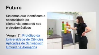 Futuro
Sistemas que identificam a
necessidade do
cliente via sensores nos
eletrodomésticos
“Amanhã”: Protótipo da
Universidade de Ciências
Aplicadas de Schwäbisch
Gmünd na Alemanha
 