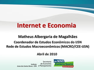 Internet e Economia
Matheus Albergaria de Magalhães
Coordenador de Estudos Econômicos do IJSN
Rede de Estudos Macroeconômicos (MACRO/CEE-IJSN)

Abril de 2010

 