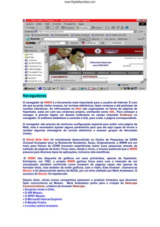 Navegadores
O navegador de WWW é a ferramenta mais importante para o usuário de Internet. É com
ele que se pode visitar museus, ler revistas eletrônicas, fazer compras e até participar de
novelas interativas. As informações na Web são organizadas na forma de páginas de
hipertexto, cada um com seu endereço próprio, conhecido como URL. Para começar a
navegar, é preciso digitar um desses endereços no campo chamado Endereço no
navegador. O sotfware estabelece a conexão e traz, para a tela, a página correspondente.
O navegador não precisa de nenhuma configuração especial para exibir uma página da
Web, mas é necessário ajustar alguns parâmetros para que ele seja capaz de enviar e
receber algumas mensagens de correio eletrônico e acessar grupos de discussão
(news).
O World Wide Web foi inicialmente desenvolvido no Centro de Pesquisas da CERN
(Conseil Europeen pour la Recherche Nucleaire), Suíça. Originalmente, o WWW era um
meio para físicos da CERN trocarem experiências sobre suas pesquisas através da
exibição de páginas de texto. Ficou claro, desde o início, o imenso potencial que o WWW
possuía para diversos tipos de aplicações, inclusive não-científicas.
O WWW não dispunha de gráficos em seus primórdios, apenas de hipertexto.
Entretanto, em 1993, o projeto WWW ganhou força extra com a inserção de um
visualizador (também conhecido como browser) de páginas capaz não apenas de
formatar texto, mas também de exibir gráficos, som e vídeo. Este browser chamava-se
Mosaic e foi desenvolvido dentro da NCSA, por um time chefiado por Mark Andreesen. O
sucesso do Mosaic foi espetacular.
Depois disto, várias outras companhias passaram a produzir browsers que deveriam
fazer concorrência ao Mosaic. Mark Andreesen partiu para a criação da Netscape
Communications, criadora do browser Netscape.
• Surgiram ainda o Cello,
• O AIR Mosaic,
• O SPRY Mosaic,
• O Microsoft Internet Explorer
• O Mozilla Firefox
• e muitos outros browsers.
www.DigitalApostilas.com
 