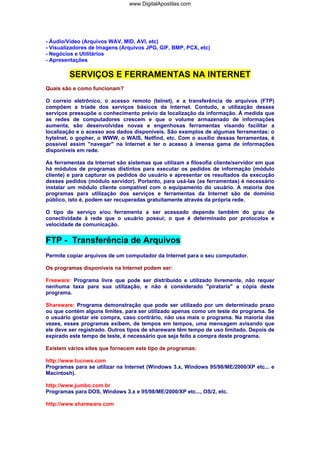 - Áudio/Vídeo (Arquivos WAV, MID, AVI, etc)
- Visualizadores de Imagens (Arquivos JPG, GIF, BMP, PCX, etc)
- Negócios e Utilitários
- Apresentações
SERVIÇOS E FERRAMENTAS NA INTERNET
Quais são e como funcionam?
O correio eletrônico, o acesso remoto (telnet), e a transferência de arquivos (FTP)
compõem a tríade dos serviços básicos da Internet. Contudo, a utilização desses
serviços pressupõe o conhecimento prévio da localização da informação. À medida que
as redes de computadores crescem e que o volume armazenado de informações
aumenta, são desenvolvidas novas e engenhosas ferramentas visando facilitar a
localização e o acesso aos dados disponíveis. São exemplos de algumas ferramentas: o
hytelnet, o gopher, o WWW, o WAIS, Netfind, etc. Com o auxílio dessas ferramentas, é
possível assim "navegar" na Internet e ter o acesso à imensa gama de informações
disponíveis em rede.
As ferramentas da Internet são sistemas que utilizam a filosofia cliente/servidor em que
há módulos de programas distintos para executar os pedidos de informação (módulo
cliente) e para capturar os pedidos do usuário e apresentar os resultados da execução
desses pedidos (módulo servidor). Portanto, para usá-las (as ferramentas) é necessário
instalar um módulo cliente compatível com o equipamento do usuário. A maioria dos
programas para utilização dos serviços e ferramentas da Internet são de domínio
público, isto é, podem ser recuperadas gratuitamente através da própria rede.
O tipo de serviço e/ou ferramenta a ser acessado depende também do grau de
conectividade à rede que o usuário possui; o que é determinado por protocolos e
velocidade de comunicação.
FTP - Transferência de Arquivos
Permite copiar arquivos de um computador da Internet para o seu computador.
Os programas disponíveis na Internet podem ser:
Freeware: Programa livre que pode ser distribuído e utilizado livremente, não requer
nenhuma taxa para sua utilização, e não é considerado "pirataria" a cópia deste
programa.
Shareware: Programa demonstração que pode ser utilizado por um determinado prazo
ou que contém alguns limites, para ser utilizado apenas como um teste do programa. Se
o usuário gostar ele compra, caso contrário, não usa mais o programa. Na maioria das
vezes, esses programas exibem, de tempos em tempos, uma mensagem avisando que
ele deve ser registrado. Outros tipos de shareware têm tempo de uso limitado. Depois de
expirado este tempo de teste, é necessário que seja feito a compra deste programa.
Existem vários sites que fornecem este tipo de programas:
http://www.tucows.com
Programas para se utilizar na Internet (Windows 3.x, Windows 95/98/ME/2000/XP etc... e
Macintosh).
http://www.jumbo.com.br
Programas para DOS, Windows 3.x e 95/98/ME/2000/XP etc..., OS/2, etc.
http://www.shareware.com
www.DigitalApostilas.com
 